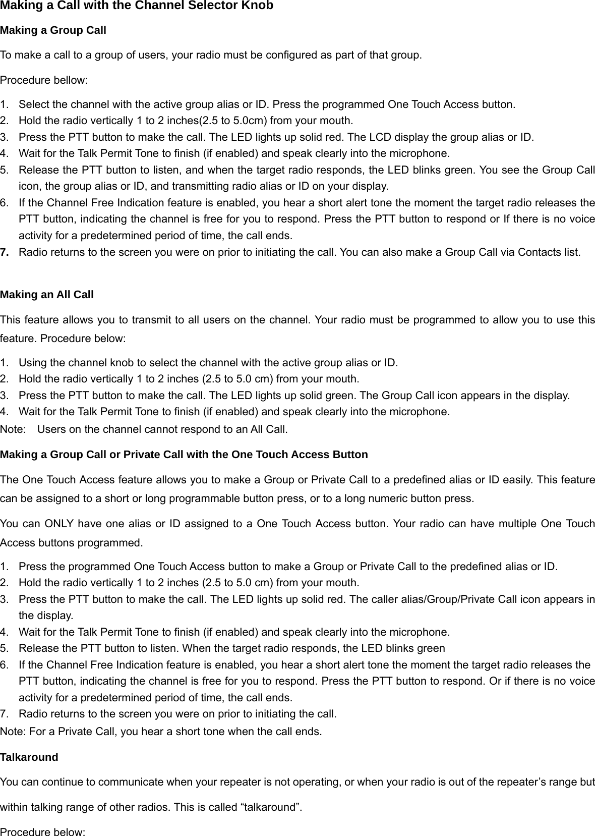 Making a Call with the Channel Selector Knob Making a Group Call To make a call to a group of users, your radio must be configured as part of that group. Procedure bellow: 1.  Select the channel with the active group alias or ID. Press the programmed One Touch Access button. 2.  Hold the radio vertically 1 to 2 inches(2.5 to 5.0cm) from your mouth. 3.  Press the PTT button to make the call. The LED lights up solid red. The LCD display the group alias or ID. 4.  Wait for the Talk Permit Tone to finish (if enabled) and speak clearly into the microphone. 5.  Release the PTT button to listen, and when the target radio responds, the LED blinks green. You see the Group Call icon, the group alias or ID, and transmitting radio alias or ID on your display. 6.  If the Channel Free Indication feature is enabled, you hear a short alert tone the moment the target radio releases the PTT button, indicating the channel is free for you to respond. Press the PTT button to respond or If there is no voice activity for a predetermined period of time, the call ends. 7.  Radio returns to the screen you were on prior to initiating the call. You can also make a Group Call via Contacts list.  Making an All Call This feature allows you to transmit to all users on the channel. Your radio must be programmed to allow you to use this feature. Procedure below: 1.  Using the channel knob to select the channel with the active group alias or ID. 2.  Hold the radio vertically 1 to 2 inches (2.5 to 5.0 cm) from your mouth. 3.  Press the PTT button to make the call. The LED lights up solid green. The Group Call icon appears in the display. 4.  Wait for the Talk Permit Tone to finish (if enabled) and speak clearly into the microphone. Note:Users on the channel cannot respond to an All Call. Making a Group Call or Private Call with the One Touch Access Button The One Touch Access feature allows you to make a Group or Private Call to a predefined alias or ID easily. This feature can be assigned to a short or long programmable button press, or to a long numeric button press. You can ONLY have one alias or ID assigned to a One Touch Access button. Your radio can have multiple One Touch Access buttons programmed. 1.  Press the programmed One Touch Access button to make a Group or Private Call to the predefined alias or ID. 2.  Hold the radio vertically 1 to 2 inches (2.5 to 5.0 cm) from your mouth. 3.  Press the PTT button to make the call. The LED lights up solid red. The caller alias/Group/Private Call icon appears in the display.   4.  Wait for the Talk Permit Tone to finish (if enabled) and speak clearly into the microphone. 5.  Release the PTT button to listen. When the target radio responds, the LED blinks green 6.  If the Channel Free Indication feature is enabled, you hear a short alert tone the moment the target radio releases the   PTT button, indicating the channel is free for you to respond. Press the PTT button to respond. Or if there is no voice activity for a predetermined period of time, the call ends. 7.  Radio returns to the screen you were on prior to initiating the call. Note: For a Private Call, you hear a short tone when the call ends. Talkaround You can continue to communicate when your repeater is not operating, or when your radio is out of the repeater&rsquo;s range but within talking range of other radios. This is called &ldquo;talkaround&rdquo;. Procedure below: 
