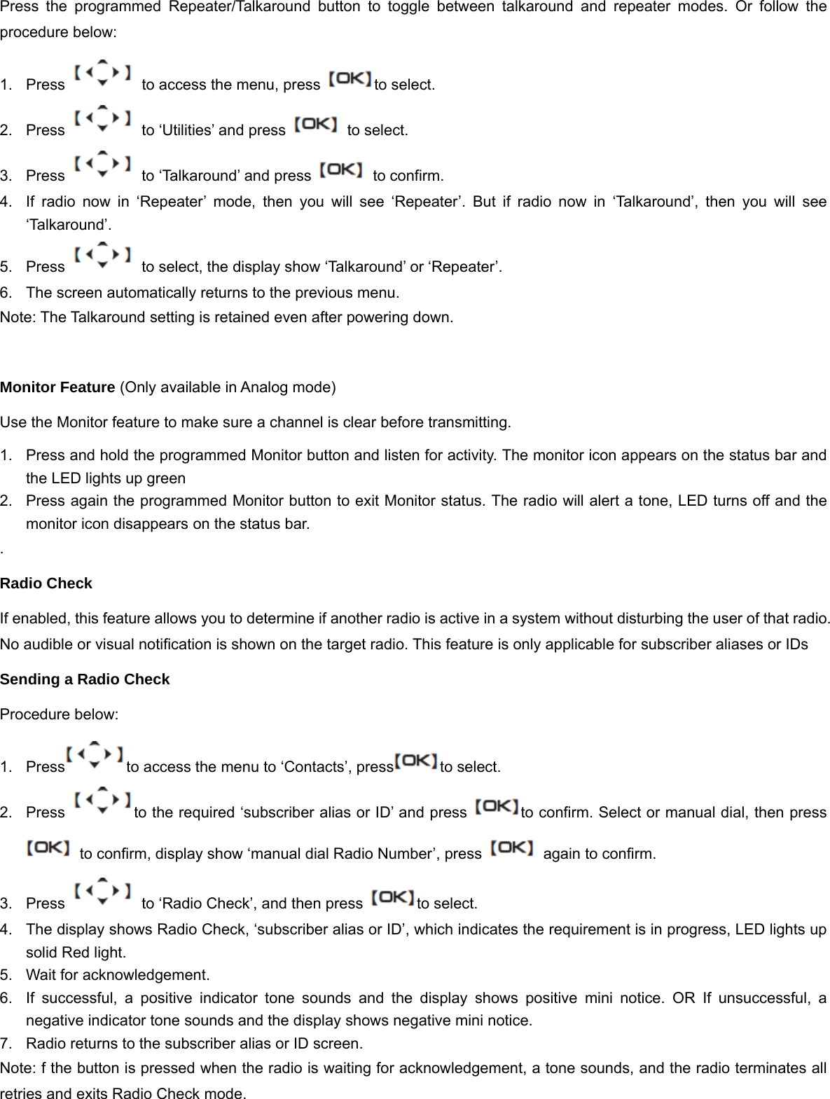 Press the programmed Repeater/Talkaround button to toggle between talkaround and repeater modes. Or follow the procedure below: 1.  Press    to access the menu, press  to select. 2.  Press    to &lsquo;Utilities&rsquo; and press    to select. 3.  Press    to &lsquo;Talkaround&rsquo; and press    to confirm. 4.  If radio now in &lsquo;Repeater&rsquo; mode, then you will see &lsquo;Repeater&rsquo;. But if radio now in &lsquo;Talkaround&rsquo;, then you will see &lsquo;Talkaround&rsquo;. 5.  Press    to select, the display show &lsquo;Talkaround&rsquo; or &lsquo;Repeater&rsquo;. 6.  The screen automatically returns to the previous menu. Note: The Talkaround setting is retained even after powering down.  Monitor Feature (Only available in Analog mode) Use the Monitor feature to make sure a channel is clear before transmitting. 1.  Press and hold the programmed Monitor button and listen for activity.The monitor icon appears on the status bar and the LED lights up green 2.  Press again the programmed Monitor button to exit Monitor status. The radio will alert a tone, LED turns off and the monitor icon disappears on the status bar. . Radio Check If enabled, this feature allows you to determine if another radio is active in a system without disturbing the user of that radio. No audible or visual notification is shown on the target radio. This feature is only applicable for subscriber aliases or IDs Sending a Radio Check Procedure below: 1.  Press to access the menu to &lsquo;Contacts&rsquo;, press to select. 2.  Press  to the required &lsquo;subscriber alias or ID&rsquo; and press  to confirm. Select or manual dial, then press   to confirm, display show &lsquo;manual dial Radio Number&rsquo;, press    again to confirm. 3.  Press    to &lsquo;Radio Check&rsquo;, and then press  to select. 4.  The display shows Radio Check, &lsquo;subscriber alias or ID&rsquo;, which indicates the requirement is in progress, LED lights up solid Red light. 5.  Wait for acknowledgement. 6.  If successful, a positive indicator tone sounds and the display shows positive mini notice. OR If unsuccessful, a negative indicator tone sounds and the display shows negative mini notice. 7.  Radio returns to the subscriber alias or ID screen. Note: f the button is pressed when the radio is waiting for acknowledgement, a tone sounds, and the radio terminates all retries and exits Radio Check mode.   