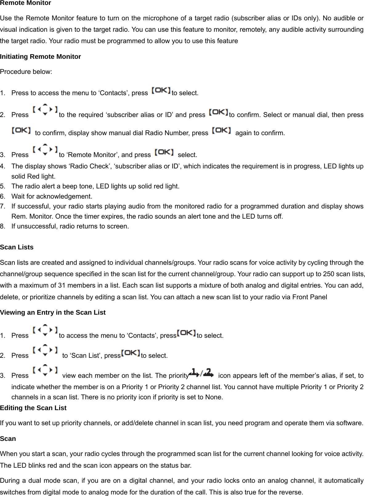 Remote Monitor Use the Remote Monitor feature to turn on the microphone of a target radio (subscriber alias or IDs only). No audible or visual indication is given to the target radio. You can use this feature to monitor, remotely, any audible activity surrounding the target radio. Your radio must be programmed to allow you to use this feature Initiating Remote Monitor Procedure below: 1.  Press to access the menu to &lsquo;Contacts&rsquo;, press  to select. 2.  Press  to the required &lsquo;subscriber alias or ID&rsquo; and press  to confirm. Select or manual dial, then press   to confirm, display show manual dial Radio Number, press    again to confirm. 3.  Press  to &lsquo;Remote Monitor&rsquo;, and press    select. 4.  The display shows &lsquo;Radio Check&rsquo;, &lsquo;subscriber alias or ID&rsquo;, which indicates the requirement is in progress, LED lights up solid Red light. 5.  The radio alert a beep tone, LED lights up solid red light. 6.  Wait for acknowledgement. 7.  If successful, your radio starts playing audio from the monitored radio for a programmed duration and display shows Rem. Monitor. Once the timer expires, the radio sounds an alert tone and the LED turns off. 8.  If unsuccessful, radio returns to screen.  Scan Lists Scan lists are created and assigned to individual channels/groups. Your radio scans for voice activity by cycling through the channel/group sequence specified in the scan list for the current channel/group. Your radio can support up to 250 scan lists, with a maximum of 31 members in a list. Each scan list supports a mixture of both analog and digital entries. You can add, delete, or prioritize channels by editing a scan list. You can attach a new scan list to your radio via Front Panel Viewing an Entry in the Scan List 1.  Press  to access the menu to &lsquo;Contacts&rsquo;, press to select. 2.  Press    to &lsquo;Scan List&rsquo;, press to select. 3.  Press    view each member on the list. The priority   icon appears left of the member&rsquo;s alias, if set, to indicate whether the member is on a Priority 1 or Priority 2 channel list. You cannot have multiple Priority 1 or Priority 2 channels in a scan list. There is no priority icon if priority is set to None. Editing the Scan List If you want to set up priority channels, or add/delete channel in scan list, you need program and operate them via software. Scan When you start a scan, your radio cycles through the programmed scan list for the current channel looking for voice activity. The LED blinks red and the scan icon appears on the status bar. During a dual mode scan, if you are on a digital channel, and your radio locks onto an analog channel, it automatically switches from digital mode to analog mode for the duration of the call. This is also true for the reverse.  