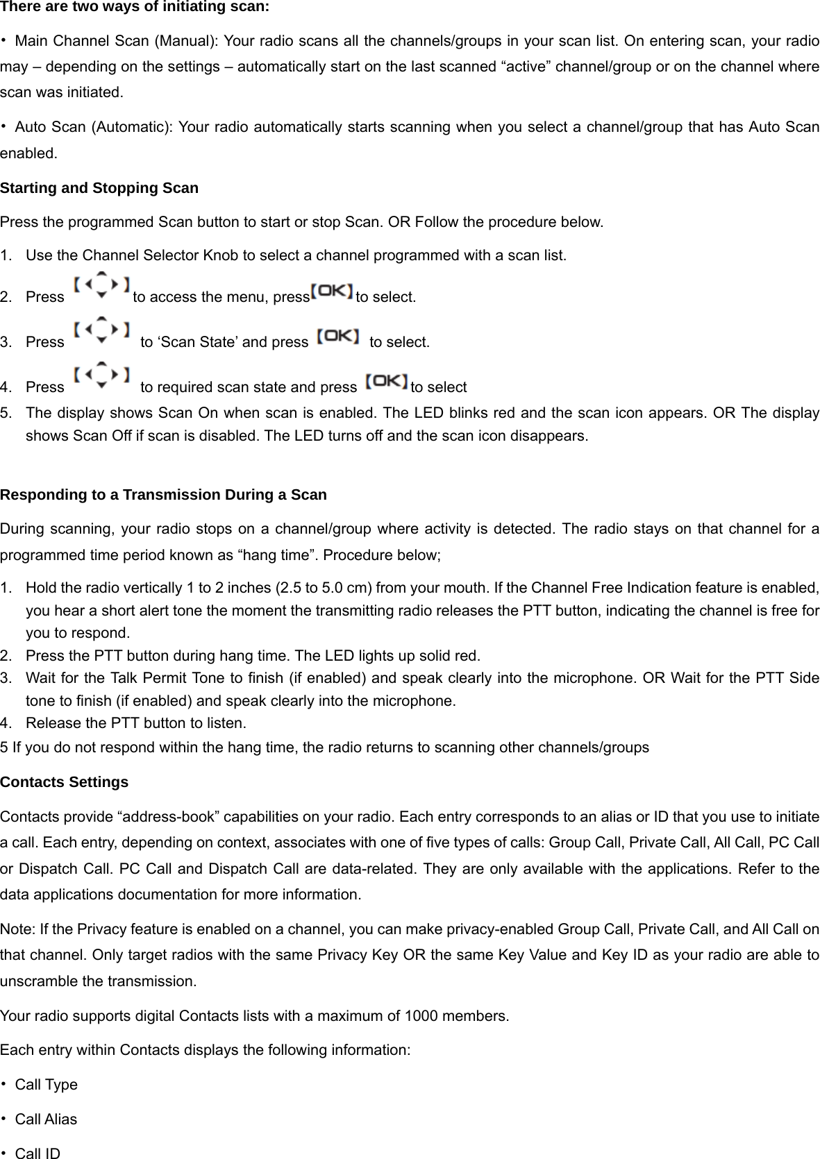 There are two ways of initiating scan:   &bull;  Main Channel Scan (Manual): Your radio scans all the channels/groups in your scan list. On entering scan, your radio may &ndash; depending on the settings &ndash; automatically start on the last scanned &ldquo;active&rdquo; channel/group or on the channel where scan was initiated. &bull;  Auto Scan (Automatic): Your radio automatically starts scanning when you select a channel/group that has Auto Scan enabled. Starting and Stopping Scan Press the programmed Scan button to start or stop Scan. OR Follow the procedure below. 1.  Use the Channel Selector Knob to select a channel programmed with a scan list. 2.  Press  to access the menu, press to select. 3.  Press    to &lsquo;Scan State&rsquo; and press    to select. 4.  Press    to required scan state and press  to select 5.  The display shows Scan On when scan is enabled. The LED blinks red and the scan icon appears. OR The display shows Scan Off if scan is disabled. The LED turns off and the scan icon disappears.    Responding to a Transmission During a Scan During scanning, your radio stops on a channel/group where activity is detected. The radio stays on that channel for a programmed time period known as &ldquo;hang time&rdquo;. Procedure below; 1.  Hold the radio vertically 1 to 2 inches (2.5 to 5.0 cm) from your mouth. If the Channel Free Indication feature is enabled, you hear a short alert tone the moment the transmitting radio releases the PTT button, indicating the channel is free for you to respond. 2.  Press the PTT button during hang time. The LED lights up solid red. 3.  Wait for the Talk Permit Tone to finish (if enabled) and speak clearly into the microphone. OR Wait for the PTT Side tone to finish (if enabled) and speak clearly into the microphone. 4. Release the PTT button to listen. 5 If you do not respond within the hang time, the radio returns to scanning other channels/groups Contacts Settings Contacts provide &ldquo;address-book&rdquo; capabilities on your radio. Each entry corresponds to an alias or ID that you use to initiate a call. Each entry, depending on context, associates with one of five types of calls: Group Call, Private Call, All Call, PC Call or Dispatch Call. PC Call and Dispatch Call are data-related. They are only available with the applications. Refer to the data applications documentation for more information. Note: If the Privacy feature is enabled on a channel, you can make privacy-enabled Group Call, Private Call, and All Call on that channel. Only target radios with the same Privacy Key OR the same Key Value and Key ID as your radio are able to unscramble the transmission. Your radio supports digital Contacts lists with a maximum of 1000 members. Each entry within Contacts displays the following information: &bull; Call Type &bull; Call Alias &bull; Call ID 