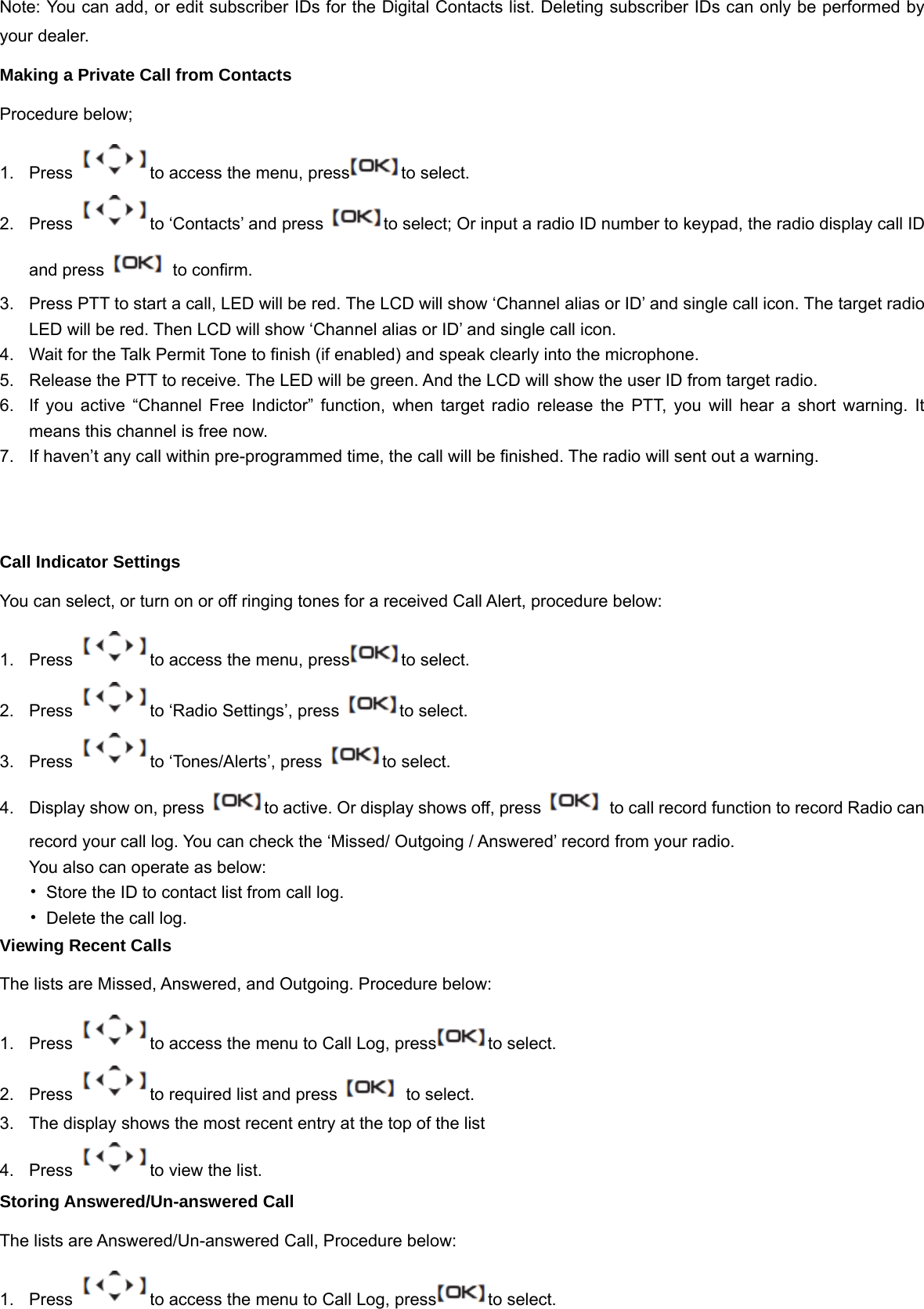 Note:You can add, or edit subscriber IDs for the Digital Contacts list. Deleting subscriber IDs can only be performed by your dealer. Making a Private Call from Contacts Procedure below; 1.  Press  to access the menu, press to select. 2.  Press  to &lsquo;Contacts&rsquo; and press  to select; Or input a radio ID number to keypad, the radio display call ID and press    to confirm. 3.  Press PTT to start a call, LED will be red. The LCD will show &lsquo;Channel alias or ID&rsquo; and single call icon. The target radio LED will be red. Then LCD will show &lsquo;Channel alias or ID&rsquo; and single call icon. 4.  Wait for the Talk Permit Tone to finish (if enabled) and speak clearly into the microphone. 5.  Release the PTT to receive. The LED will be green. And the LCD will show the user ID from target radio. 6.  If you active &ldquo;Channel Free Indictor&rdquo; function, when target radio release the PTT, you will hear a short warning. It means this channel is free now. 7.  If haven&rsquo;t any call within pre-programmed time, the call will be finished. The radio will sent out a warning.   Call Indicator Settings You can select, or turn on or off ringing tones for a received Call Alert, procedure below: 1.  Press  to access the menu, press to select. 2.  Press  to &lsquo;Radio Settings&rsquo;, press  to select. 3. Press  to &lsquo;Tones/Alerts&rsquo;, press  to select. 4.  Display show on, press  to active. Or display shows off, press    to call record function to record Radio can record your call log. You can check the &lsquo;Missed/ Outgoing / Answered&rsquo; record from your radio. You also can operate as below: &bull;  Store the ID to contact list from call log. &bull;  Delete the call log. Viewing Recent Calls The lists are Missed, Answered, and Outgoing. Procedure below: 1.  Press  to access the menu to Call Log, press to select. 2.  Press  to required list and press    to select. 3.  The display shows the most recent entry at the top of the list 4.  Press  to view the list. Storing Answered/Un-answered Call   The lists are Answered/Un-answered Call, Procedure below: 1.  Press  to access the menu to Call Log, press to select. 
