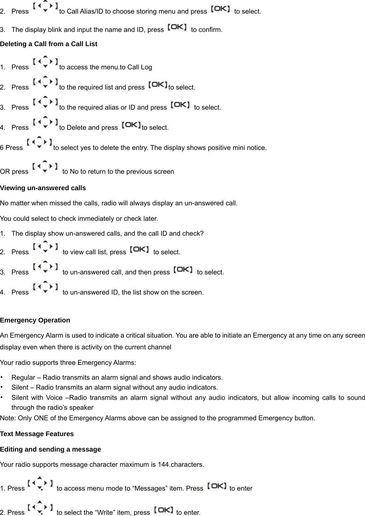 2.  Press  to Call Alias/ID to choose storing menu and press    to select. 3.  The display blink and input the name and ID, press    to confirm. Deleting a Call from a Call List 1.  Press  to access the menu.to Call Log 2.  Press  to the required list and press  to select. 3.  Press  to the required alias or ID and press    to select. 4.  Press  to Delete and press  to select. 6 Press  to select yes to delete the entry. The display shows positive mini notice. OR press    to No to return to the previous screen Viewing un-answered calls No matter when missed the calls, radio will always display an un-answered call.   You could select to check immediately or check later. 1.  The display show un-answered calls, and the call ID and check? 2.  Press    to view call list, press    to select. 3.  Press    to un-answered call, and then press    to select. 4.  Press    to un-answered ID, the list show on the screen.  Emergency Operation An Emergency Alarm is used to indicate a critical situation. You are able to initiate an Emergency at any time on any screen display even when there is activity on the current channel Your radio supports three Emergency Alarms: &bull;  Regular &ndash; Radio transmits an alarm signal and shows audio indicators. &bull;  Silent &ndash; Radio transmits an alarm signal without any audio indicators.   &bull;  Silent with Voice &ndash;Radio transmits an alarm signal without any audio indicators, but allow incoming calls to sound through the radio&rsquo;s speaker Note: Only ONE of the Emergency Alarms above can be assigned to the programmed Emergency button. Text Message Features Editing and sending a message Your radio supports message character maximum is 144.characters. 1. Press  to access menu mode to &ldquo;Messages&rdquo; item. Press    to enter 2. Press    to select the &ldquo;Write&rdquo; item, press    to enter.   