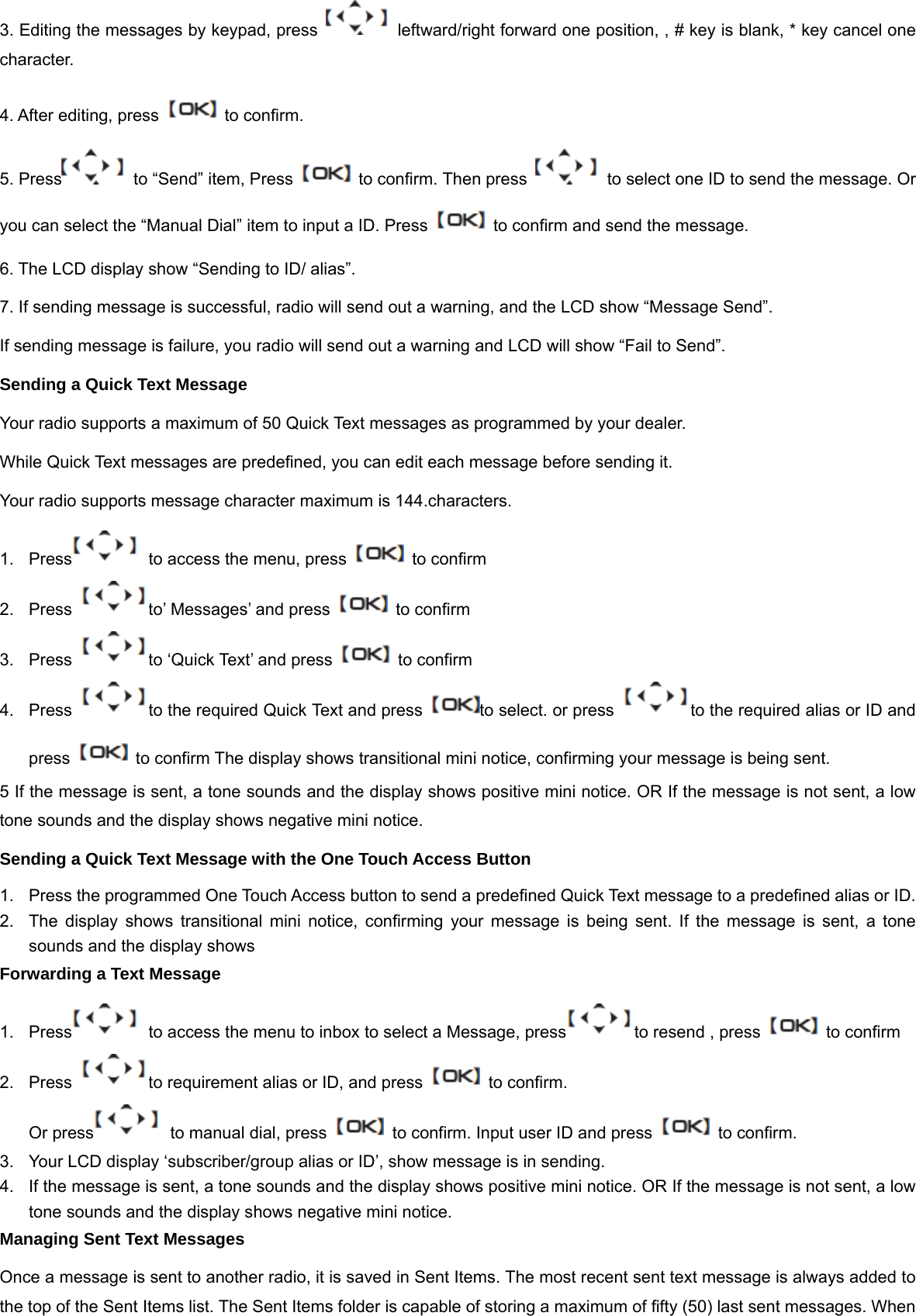 3. Editing the messages by keypad, press    leftward/right forward one position, , # key is blank, * key cancel one character. 4. After editing, press    to confirm.   5. Press   to &ldquo;Send&rdquo; item, Press    to confirm. Then press    to select one ID to send the message. Or you can select the &ldquo;Manual Dial&rdquo; item to input a ID. Press    to confirm and send the message. 6. The LCD display show &ldquo;Sending to ID/ alias&rdquo;. 7. If sending message is successful, radio will send out a warning, and the LCD show &ldquo;Message Send&rdquo;. If sending message is failure, you radio will send out a warning and LCD will show &ldquo;Fail to Send&rdquo;. Sending a Quick Text Message Your radio supports a maximum of 50 Quick Text messages as programmed by your dealer.   While Quick Text messages are predefined, you can edit each message before sending it. Your radio supports message character maximum is 144.characters. 1.  Press   to access the menu, press    to confirm 2.  Press  to&rsquo; Messages&rsquo; and press    to confirm 3.  Press  to &lsquo;Quick Text&rsquo; and press    to confirm 4. Pressto the required Quick Text and press  to select. or press  to the required alias or ID and press    to confirm The display shows transitional mini notice, confirming your message is being sent. 5 If the message is sent, a tone sounds and the display shows positive mini notice. OR If the message is not sent, a low tone sounds and the display shows negative mini notice.   Sending a Quick Text Message with the One Touch Access Button 1.  Press the programmed One Touch Access button to send a predefined Quick Text message to a predefined alias or ID. 2.  The display shows transitional mini notice, confirming your message is being sent. If the message is sent, a tone sounds and the display shows   Forwarding a Text Message 1.  Press   to access the menu to inbox to select a Message, press to resend , press    to confirm 2.  Press  to requirement alias or ID, and press    to confirm.   Or press   to manual dial, press    to confirm. Input user ID and press    to confirm. 3.  Your LCD display &lsquo;subscriber/group alias or ID&rsquo;, show message is in sending. 4.  If the message is sent, a tone sounds and the display shows positive mini notice. OR If the message is not sent, a low tone sounds and the display shows negative mini notice. Managing Sent Text Messages Once a message is sent to another radio, it is saved in Sent Items. The most recent sent text message is always added to the top of the Sent Items list. The Sent Items folder is capable of storing a maximum of fifty (50) last sent messages. When 