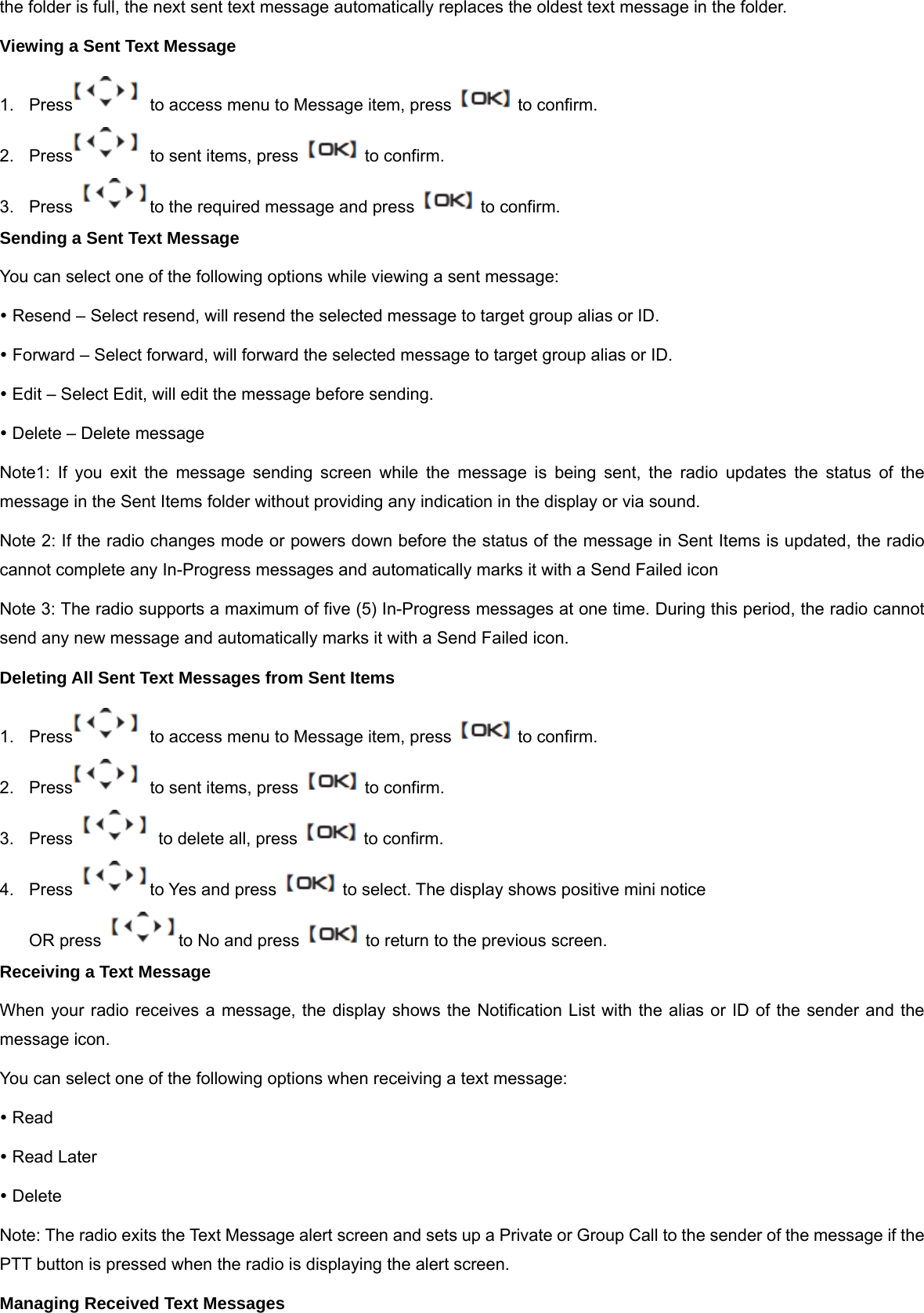 the folder is full, the next sent text message automatically replaces the oldest text message in the folder. Viewing a Sent Text Message 1.  Press   to access menu to Message item, press    to confirm. 2.  Press   to sent items, press    to confirm. 3.  Press  to the required message and press    to confirm. Sending a Sent Text Message You can select one of the following options while viewing a sent message: y Resend &ndash; Select resend, will resend the selected message to target group alias or ID. y Forward &ndash; Select forward, will forward the selected message to target group alias or ID. y Edit &ndash; Select Edit, will edit the message before sending. y Delete &ndash; Delete message Note1: If you exit the message sending screen while the message is being sent, the radio updates the status of the message in the Sent Items folder without providing any indication in the display or via sound. Note 2: If the radio changes mode or powers down before the status of the message in Sent Items is updated, the radio cannot complete any In-Progress messages and automatically marks it with a Send Failed icon Note 3: The radio supports a maximum of five (5) In-Progress messages at one time. During this period, the radio cannot send any new message and automatically marks it with a Send Failed icon. Deleting All Sent Text Messages from Sent Items 1.  Press   to access menu to Message item, press    to confirm. 2.  Press   to sent items, press    to confirm. 3.  Press    to delete all, press    to confirm. 4.  Press  to Yes and press    to select. The display shows positive mini notice OR press  to No and press    to return to the previous screen. Receiving a Text Message When your radio receives a message, the display shows the Notification List with the alias or ID of the sender and the message icon. You can select one of the following options when receiving a text message: y Read y Read Later y Delete Note: The radio exits the Text Message alert screen and sets up a Private or Group Call to the sender of the message if the PTT button is pressed when the radio is displaying the alert screen. Managing Received Text Messages 