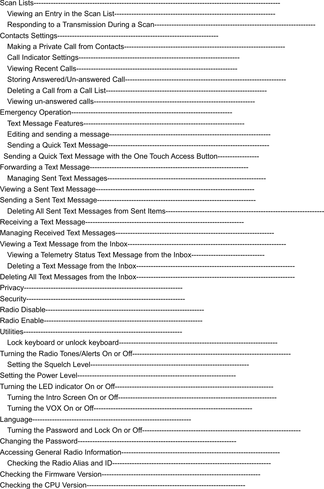 Scan Lists-----------------------------------------------------------------------------------------------------     Viewing an Entry in the Scan List------------------------------------------------------------------   Responding to a Transmission During a Scan------------------------------------------------------------------ Contacts Settings------------------------------------------------------------------     Making a Private Call from Contacts------------------------------------------------------------------   Call Indicator Settings------------------------------------------------------------------   Viewing Recent Calls------------------------------------------------------------------   Storing Answered/Un-answered Call------------------------------------------------------------------     Deleting a Call from a Call List------------------------------------------------------------------   Viewing un-answered calls------------------------------------------------------------------ Emergency Operation------------------------------------------------------------------   Text Message Features------------------------------------------------------------------     Editing and sending a message------------------------------------------------------------------   Sending a Quick Text Message------------------------------------------------------------------   Sending a Quick Text Message with the One Touch Access Button----------------- Forwarding a Text Message-----------------------------------------------------------------   Managing Sent Text Messages----------------------------------------------------------------- Viewing a Sent Text Message----------------------------------------------------------------- Sending a Sent Text Message-----------------------------------------------------------------     Deleting All Sent Text Messages from Sent Items----------------------------------------------------------------- Receiving a Text Message----------------------------------------------------------------- Managing Received Text Messages----------------------------------------------------------------- Viewing a Text Message from the Inbox-----------------------------------------------------------------     Viewing a Telemetry Status Text Message from the Inbox------------------------------     Deleting a Text Message from the Inbox----------------------------------------------------------------- Deleting All Text Messages from the Inbox----------------------------------------------------------------- Privacy----------------------------------------------------------------- Security----------------------------------------------------------------- Radio Disable----------------------------------------------------------------- Radio Enable----------------------------------------------------------------- Utilities-----------------------------------------------------------------     Lock keyboard or unlock keyboard----------------------------------------------------------------- Turning the Radio Tones/Alerts On or Off-----------------------------------------------------------------     Setting the Squelch Level----------------------------------------------------------------- Setting the Power Level----------------------------------------------------------------- Turning the LED indicator On or Off-----------------------------------------------------------------     Turning the Intro Screen On or Off-----------------------------------------------------------------     Turning the VOX On or Off----------------------------------------------------------------- Language-----------------------------------------------------------------     Turning the Password and Lock On or Off----------------------------------------------------------------- Changing the Password----------------------------------------------------------------- Accessing General Radio Information-----------------------------------------------------------------   Checking the Radio Alias and ID----------------------------------------------------------------- Checking the Firmware Version----------------------------------------------------------------- Checking the CPU Version----------------------------------------------------------------- 