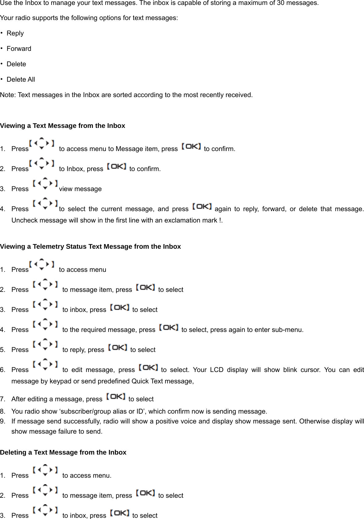 Use the Inbox to manage your text messages. The inbox is capable of storing a maximum of 30 messages. Your radio supports the following options for text messages: &bull; Reply &bull; Forward &bull; Delete &bull; Delete All Note: Text messages in the Inbox are sorted according to the most recently received.  Viewing a Text Message from the Inbox 1.  Press   to access menu to Message item, press    to confirm. 2.  Press   to Inbox, press    to confirm. 3. Press  view message 4.  Press  to select the current message, and press   again to reply, forward, or delete that message. Uncheck message will show in the first line with an exclamation mark !.  Viewing a Telemetry Status Text Message from the Inbox 1.  Press   to access menu 2.  Press    to message item, press    to select 3.  Press    to inbox, press    to select 4.  Press    to the required message, press    to select, press again to enter sub-menu. 5.  Press    to reply, press    to select 6.  Press   to edit message, press   to select. Your LCD display will show blink cursor. You can edit message by keypad or send predefined Quick Text message,   7.  After editing a message, press    to select 8.  You radio show &lsquo;subscriber/group alias or ID&rsquo;, which confirm now is sending message. 9.  If message send successfully, radio will show a positive voice and display show message sent. Otherwise display will show message failure to send.  Deleting a Text Message from the Inbox 1.  Press    to access menu. 2.  Press    to message item, press    to select 3.  Press    to inbox, press    to select 