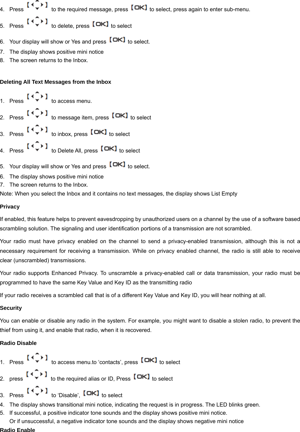 4.  Press    to the required message, press    to select, press again to enter sub-menu. 5. Press   to delete, press    to select 6.  Your display will show or Yes and press    to select. 7.  The display shows positive mini notice 8.  The screen returns to the Inbox.  Deleting All Text Messages from the Inbox 1.  Press    to access menu. 2.  Press    to message item, press    to select 3.  Press    to inbox, press    to select 4. Press   to Delete All, press    to select 5.  Your display will show or Yes and press    to select. 6.  The display shows positive mini notice 7.  The screen returns to the Inbox. Note: When you select the Inbox and it contains no text messages, the display shows List Empty Privacy If enabled, this feature helps to prevent eavesdropping by unauthorized users on a channel by the use of a software based scrambling solution. The signaling and user identification portions of a transmission are not scrambled. Your radio must have privacy enabled on the channel to send a privacy-enabled transmission, although this is not a necessary requirement for receiving a transmission. While on privacy enabled channel, the radio is still able to receive clear (unscrambled) transmissions.   Your radio supports Enhanced Privacy. To unscramble a privacy-enabled call or data transmission, your radio must be programmed to have the same Key Value and Key ID as the transmitting radio If your radio receives a scrambled call that is of a different Key Value and Key ID, you will hear nothing at all. Security You can enable or disable any radio in the system. For example, you might want to disable a stolen radio, to prevent the thief from using it, and enable that radio, when it is recovered. Radio Disable 1.  Press    to access menu.to &lsquo;contacts&rsquo;, press    to select   2.  press    to the required alias or ID, Press    to select 3.  Press   to &lsquo;Disable&rsquo;,   to select 4.  The display shows transitional mini notice, indicating the request is in progress. The LED blinks green. 5.  If successful, a positive indicator tone sounds and the display shows positive mini notice. Or if unsuccessful, a negative indicator tone sounds and the display shows negative mini notice Radio Enable 