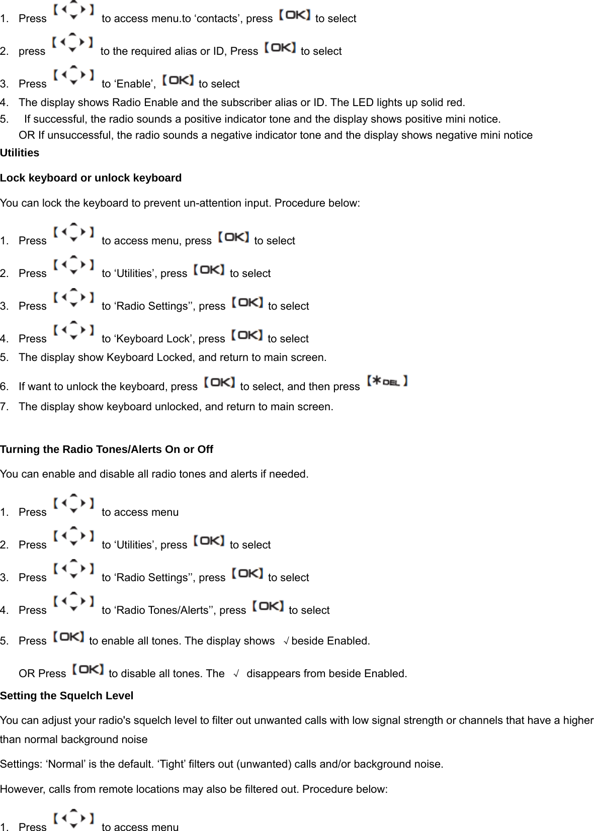 1.  Press    to access menu.to &lsquo;contacts&rsquo;, press    to select   2.  press    to the required alias or ID, Press    to select 3.  Press   to &lsquo;Enable&rsquo;,   to select 4.  The display shows Radio Enable and the subscriber alias or ID. The LED lights up solid red. 5.    If successful, the radio sounds a positive indicator tone and the display shows positive mini notice. OR If unsuccessful, the radio sounds a negative indicator tone and the display shows negative mini notice Utilities Lock keyboard or unlock keyboard You can lock the keyboard to prevent un-attention input. Procedure below: 1.  Press    to access menu, press    to select 2. Press   to &lsquo;Utilities&rsquo;, press    to select 3.  Press    to &lsquo;Radio Settings&rsquo;&rsquo;, press    to select 4. Press   to &lsquo;Keyboard Lock&rsquo;, press    to select 5.  The display show Keyboard Locked, and return to main screen. 6.  If want to unlock the keyboard, press    to select, and then press   7.  The display show keyboard unlocked, and return to main screen.  Turning the Radio Tones/Alerts On or Off You can enable and disable all radio tones and alerts if needed. 1.  Press    to access menu 2. Press   to &lsquo;Utilities&rsquo;, press    to select 3.  Press    to &lsquo;Radio Settings&rsquo;&rsquo;, press    to select 4. Press   to &lsquo;Radio Tones/Alerts&rsquo;&rsquo;, press    to select 5.  Press    to enable all tones. The display shows  &radic;beside Enabled. OR Press    to disable all tones. The  &radic; disappears from beside Enabled. Setting the Squelch Level You can adjust your radio's squelch level to filter out unwanted calls with low signal strength or channels that have a higher than normal background noise Settings: &lsquo;Normal&rsquo; is the default. &lsquo;Tight&rsquo; filters out (unwanted) calls and/or background noise.   However, calls from remote locations may also be filtered out. Procedure below: 1.  Press    to access menu 