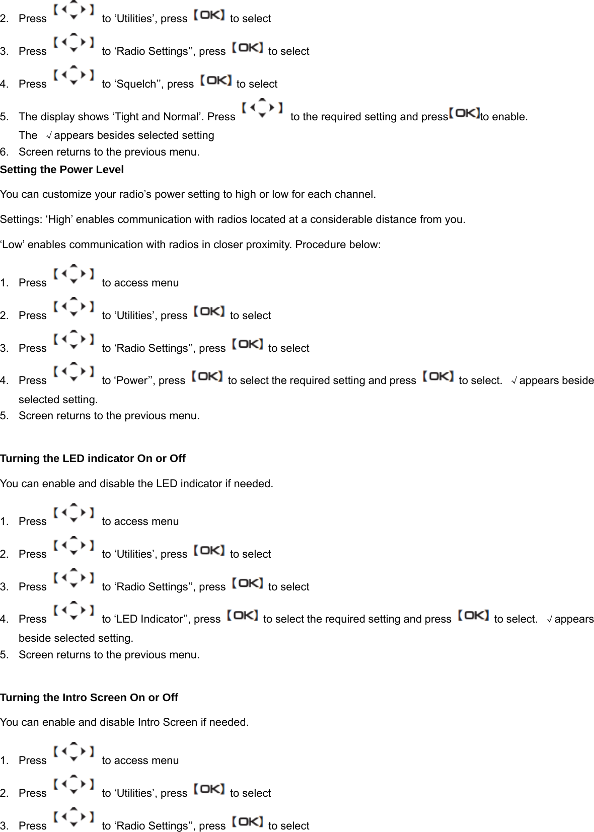 2. Press   to &lsquo;Utilities&rsquo;, press    to select 3.  Press    to &lsquo;Radio Settings&rsquo;&rsquo;, press    to select 4. Press   to &lsquo;Squelch&rsquo;&rsquo;, press    to select 5.  The display shows &lsquo;Tight and Normal&rsquo;. Press    to the required setting and press to enable.   The  &radic;appears besides selected setting 6.  Screen returns to the previous menu. Setting the Power Level You can customize your radio&rsquo;s power setting to high or low for each channel. Settings: &lsquo;High&rsquo; enables communication with radios located at a considerable distance from you.   &lsquo;Low&rsquo; enables communication with radios in closer proximity. Procedure below: 1.  Press    to access menu 2. Press   to &lsquo;Utilities&rsquo;, press    to select 3.  Press    to &lsquo;Radio Settings&rsquo;&rsquo;, press    to select 4.  Press   to &lsquo;Power&rsquo;&rsquo;, press   to select the required setting and press    to select.  &radic;appears beside selected setting. 5.  Screen returns to the previous menu.  Turning the LED indicator On or Off You can enable and disable the LED indicator if needed. 1.  Press    to access menu 2. Press   to &lsquo;Utilities&rsquo;, press    to select 3.  Press    to &lsquo;Radio Settings&rsquo;&rsquo;, press    to select 4.  Press    to &lsquo;LED Indicator&rsquo;&rsquo;, press    to select the required setting and press    to select.  &radic;appears beside selected setting. 5.  Screen returns to the previous menu.  Turning the Intro Screen On or Off You can enable and disable Intro Screen if needed. 1.  Press    to access menu 2. Press   to &lsquo;Utilities&rsquo;, press    to select 3.  Press    to &lsquo;Radio Settings&rsquo;&rsquo;, press    to select 