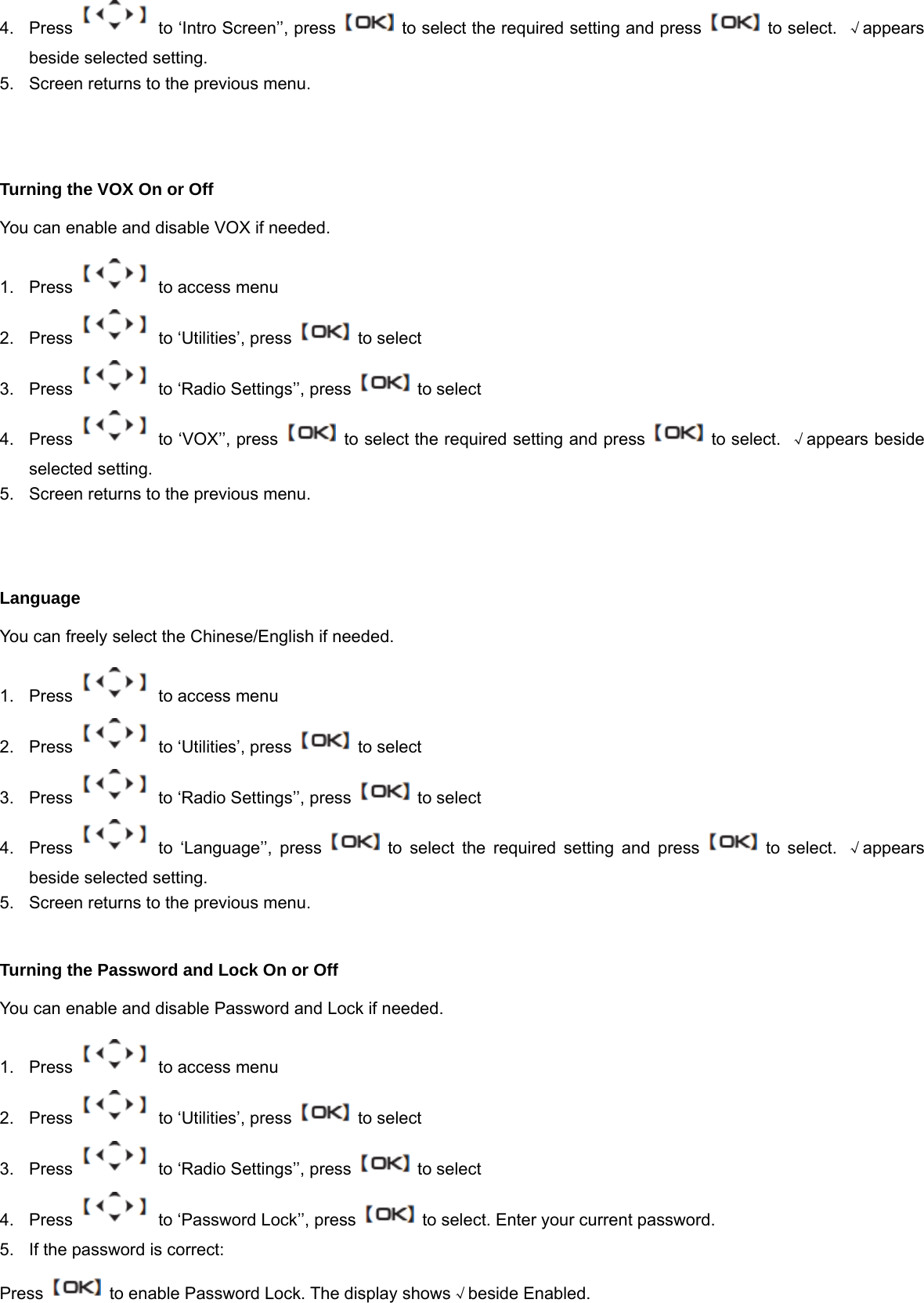 4.  Press    to &lsquo;Intro Screen&rsquo;&rsquo;, press    to select the required setting and press    to select.  &radic;appears beside selected setting. 5.  Screen returns to the previous menu.   Turning the VOX On or Off You can enable and disable VOX if needed. 1.  Press    to access menu 2. Press   to &lsquo;Utilities&rsquo;, press    to select 3.  Press    to &lsquo;Radio Settings&rsquo;&rsquo;, press    to select 4.  Press    to &lsquo;VOX&rsquo;&rsquo;, press    to select the required setting and press    to select.  &radic;appears beside selected setting. 5.  Screen returns to the previous menu.    Language You can freely select the Chinese/English if needed. 1.  Press    to access menu 2. Press   to &lsquo;Utilities&rsquo;, press    to select 3.  Press    to &lsquo;Radio Settings&rsquo;&rsquo;, press    to select 4.  Press   to &lsquo;Language&rsquo;&rsquo;, press   to select the required setting and press   to select. &radic;appears beside selected setting. 5.  Screen returns to the previous menu.  Turning the Password and Lock On or Off You can enable and disable Password and Lock if needed. 1.  Press    to access menu 2. Press   to &lsquo;Utilities&rsquo;, press    to select 3.  Press    to &lsquo;Radio Settings&rsquo;&rsquo;, press    to select 4.  Press    to &lsquo;Password Lock&rsquo;&rsquo;, press    to select. Enter your current password. 5.  If the password is correct: Press    to enable Password Lock. The display shows&radic;beside Enabled. 