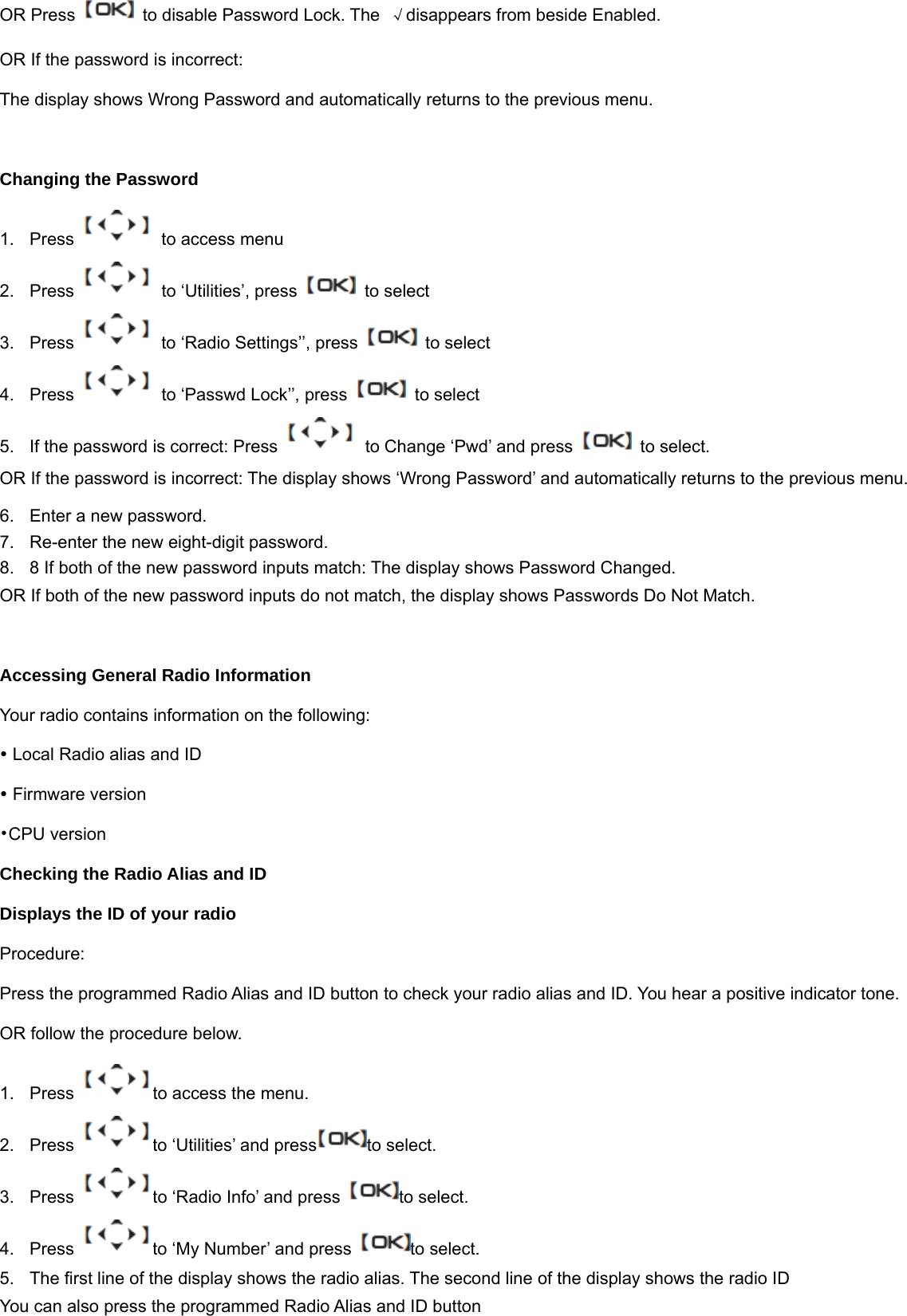 OR Press    to disable Password Lock. The  &radic;disappears from beside Enabled. OR If the password is incorrect: The display shows Wrong Password and automatically returns to the previous menu.  Changing the Password 1.  Press    to access menu 2. Press   to &lsquo;Utilities&rsquo;, press    to select 3.  Press    to &lsquo;Radio Settings&rsquo;&rsquo;, press    to select 4.  Press    to &lsquo;Passwd Lock&rsquo;&rsquo;, press    to select   5.  If the password is correct: Press    to Change &lsquo;Pwd&rsquo; and press    to select. OR If the password is incorrect: The display shows &lsquo;Wrong Password&rsquo; and automatically returns to the previous menu. 6.  Enter a new password.   7.  Re-enter the new eight-digit password.   8.  8 If both of the new password inputs match: The display shows Password Changed. OR If both of the new password inputs do not match, the display shows Passwords Do Not Match.  Accessing General Radio Information Your radio contains information on the following: y Local Radio alias and ID y Firmware version &bull;CPU version Checking the Radio Alias and ID Displays the ID of your radio Procedure:  Press the programmed Radio Alias and ID button to check your radio alias and ID. You hear a positive indicator tone. OR follow the procedure below. 1.  Press  to access the menu. 2.  Press  to &lsquo;Utilities&rsquo; and press to select. 3.  Press  to &lsquo;Radio Info&rsquo; and press  to select. 4.  Press  to &lsquo;My Number&rsquo; and press  to select. 5.  The first line of the display shows the radio alias. The second line of the display shows the radio ID You can also press the programmed Radio Alias and ID button   