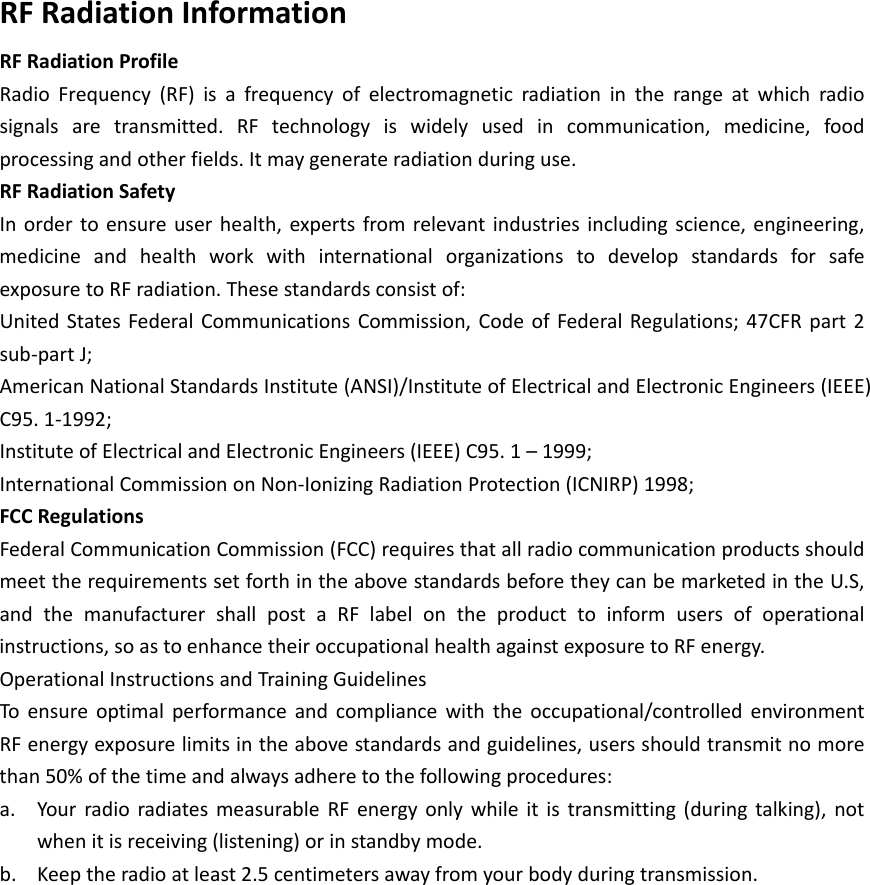 RFRadiationInformationRFRadiationProfileRadioFrequency(RF)isafrequencyofelectromagneticradiationintherangeatwhichradiosignalsaretransmitted.RFtechnologyiswidelyusedincommunication,medicine,foodprocessingandotherfields.Itmaygenerateradiationduringuse.RFRadiationSafetyInordertoensureuserhealth,expertsfromrelevantindustriesincludingscience,engineering,medicineandhealthworkwithinternationalorganizationstodevelopstandardsforsafeexposuretoRFradiation.Thesestandardsconsistof:UnitedStatesFederalCommunicationsCommission,CodeofFederalRegulations;47CFRpart2sub‐partJ;AmericanNationalStandardsInstitute(ANSI)/InstituteofElectricalandElectronicEngineers(IEEE)C95.1‐1992;InstituteofElectricalandElectronicEngineers(IEEE)C95.1&ndash;1999;InternationalCommissiononNon‐IonizingRadiationProtection(ICNIRP)1998;FCCRegulationsFederalCommunicationCommission(FCC)requiresthatallradiocommunicationproductsshouldmeettherequirementssetforthintheabovestandardsbeforetheycanbemarketedintheU.S,andthemanufacturershallpostaRFlabelontheproducttoinformusersofoperationalinstructions,soastoenhancetheiroccupationalhealthagainstexposuretoRFenergy.OperationalInstructionsandTrainingGuidelinesToensureoptimalperformanceandcompliancewiththeoccupational/controlledenvironmentRFenergyexposurelimitsintheabovestandardsandguidelines,usersshouldtransmitnomorethan50%ofthetimeandalwaysadheretothefollowingprocedures:a. YourradioradiatesmeasurableRFenergyonlywhileitistransmitting(duringtalking),notwhenitisreceiving(listening)orinstandbymode.b. Keeptheradioatleast2.5centimetersawayfromyourbodyduringtransmission.