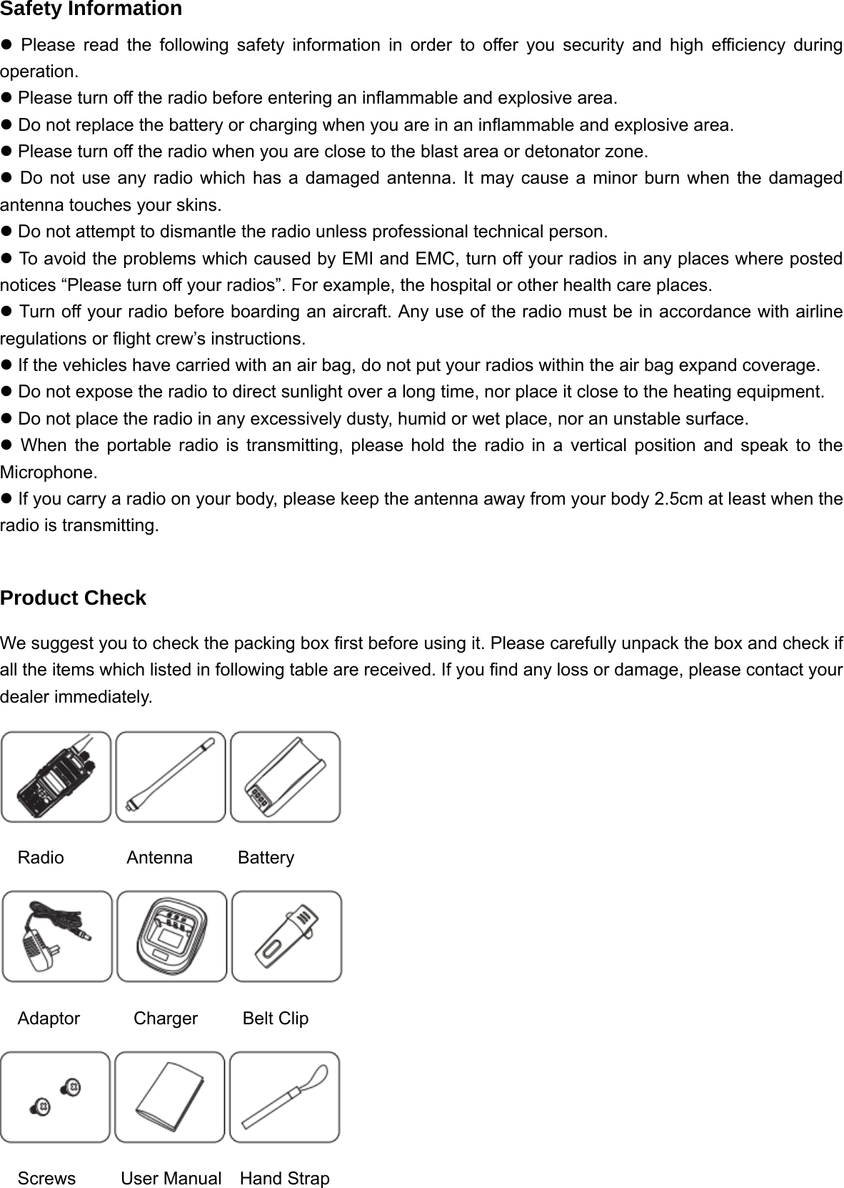 Safety Information z Please read the following safety information in order to offer you security and high efficiency during operation.  z Please turn off the radio before entering an inflammable and explosive area.     z Do not replace the battery or charging when you are in an inflammable and explosive area.   z Please turn off the radio when you are close to the blast area or detonator zone. z Do not use any radio which has a damaged antenna. It may cause a minor burn when the damaged antenna touches your skins.   z Do not attempt to dismantle the radio unless professional technical person.   z To avoid the problems which caused by EMI and EMC, turn off your radios in any places where posted notices &ldquo;Please turn off your radios&rdquo;. For example, the hospital or other health care places. z Turn off your radio before boarding an aircraft. Any use of the radio must be in accordance with airline regulations or flight crew&rsquo;s instructions.   z If the vehicles have carried with an air bag, do not put your radios within the air bag expand coverage. z Do not expose the radio to direct sunlight over a long time, nor place it close to the heating equipment.   z Do not place the radio in any excessively dusty, humid or wet place, nor an unstable surface.   z When the portable radio is transmitting, please hold the radio in a vertical position and speak to the Microphone.  z If you carry a radio on your body, please keep the antenna away from your body 2.5cm at least when the radio is transmitting.  Product Check We suggest you to check the packing box first before using it. Please carefully unpack the box and check if all the items which listed in following table are received. If you find any loss or damage, please contact your dealer immediately.    Radio       Antenna     Battery    Adaptor      Charger     Belt Clip    Screws     User Manual  Hand Strap 