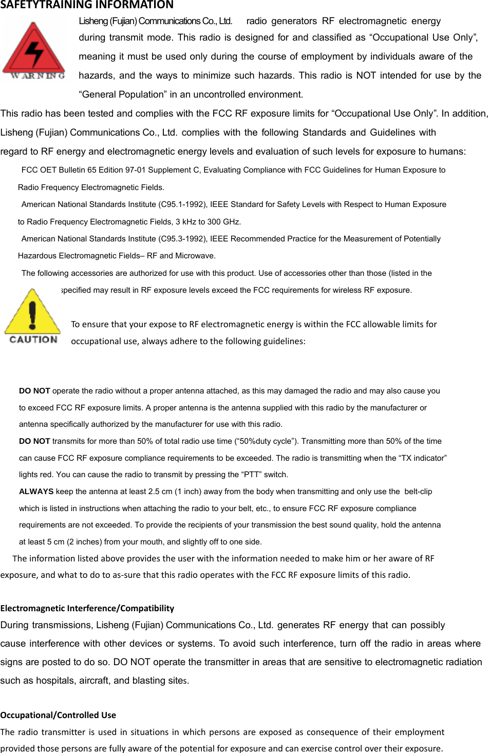 SAFETYTRAININGINFORMATIONLisheng (Fujian) Communications Co., Ltd.     radio  generators RF electromagnetic energy during transmit mode. This radio is designed for and classified as &ldquo;Occupational Use Only&rdquo;, meaning it must be used only during the course of employment by individuals aware of the hazards, and the ways to minimize such hazards. This radio is NOT intended for use by the &ldquo;General Population&rdquo; in an uncontrolled environment.  This radio has been tested and complies with the FCC RF exposure limits for &ldquo;Occupational Use Only&rdquo;. In addition,  Lisheng (Fujian) Communications Co., Ltd. complies with the following Standards and Guidelines with regard to RF energy and electromagnetic energy levels and evaluation of such levels for exposure to humans:     FCC OET Bulletin 65 Edition 97-01 Supplement C, Evaluating Compliance with FCC Guidelines for Human Exposure to     Radio Frequency Electromagnetic Fields.       American National Standards Institute (C95.1-1992), IEEE Standard for Safety Levels with Respect to Human Exposure     to Radio Frequency Electromagnetic Fields, 3 kHz to 300 GHz.      American National Standards Institute (C95.3-1992), IEEE Recommended Practice for the Measurement of Potentially     Hazardous Electromagnetic Fields&ndash; RF and Microwave.      The following accessories are authorized for use with this product. Use of accessories other than those (listed in the     instruction) specified may result in RF exposure levels exceed the FCC requirements for wireless RF exposure.   ToensurethatyourexposetoRFelectromagneticenergyiswithintheFCCallowablelimitsforoccupationaluse,alwaysadheretothefollowingguidelines:    DO NOT operate the radio without a proper antenna attached, as this may damaged the radio and may also cause you     to exceed FCC RF exposure limits. A proper antenna is the antenna supplied with this radio by the manufacturer or     antenna specifically authorized by the manufacturer for use with this radio.      DO NOT transmits for more than 50% of total radio use time (&ldquo;50%duty cycle&rdquo;). Transmitting more than 50% of the time     can cause FCC RF exposure compliance requirements to be exceeded. The radio is transmitting when the &ldquo;TX indicator&rdquo;     lights red. You can cause the radio to transmit by pressing the &ldquo;PTT&rdquo; switch.      ALWAYS keep the antenna at least 2.5 cm (1 inch) away from the body when transmitting and only use the  belt-clip     which is listed in instructions when attaching the radio to your belt, etc., to ensure FCC RF exposure compliance     requirements are not exceeded. To provide the recipients of your transmission the best sound quality, hold the antenna     at least 5 cm (2 inches) from your mouth, and slightly off to one side.   TheinformationlistedaboveprovidestheuserwiththeinformationneededtomakehimorherawareofRFexposure,andwhattodotoas‐surethatthisradiooperateswiththeFCCRFexposurelimitsofthisradio.ElectromagneticInterference/CompatibilityDuring transmissions, Lisheng (Fujian) Communications Co., Ltd. generates RF energy that can possibly cause interference with other devices or systems. To avoid such interference, turn off the radio in areas where signs are posted to do so. DO NOT operate the transmitter in areas that are sensitive to electromagnetic radiation such as hospitals, aircraft, and blasting sites.Occupational/ControlledUseTheradiotransmitterisusedinsituationsinwhichpersonsareexposedasconsequenceoftheiremploymentprovidedthosepersonsarefullyawareofthepotentialforexposureandcanexercisecontrolovertheirexposure.