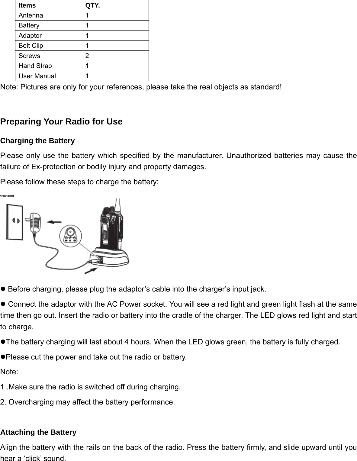 Items QTY. Antenna 1 Battery 1 Adaptor 1 Belt Clip  1 Screws 2 Hand Strap  1 User Manual  1 Note: Pictures are only for your references, please take the real objects as standard!  Preparing Your Radio for Use Charging the Battery Please only use the battery which specified by the manufacturer. Unauthorized batteries may cause the failure of Ex-protection or bodily injury and property damages.   Please follow these steps to charge the battery:  z Before charging, please plug the adaptor&rsquo;s cable into the charger&rsquo;s input jack. z Connect the adaptor with the AC Power socket. You will see a red light and green light flash at the same time then go out. Insert the radio or battery into the cradle of the charger. The LED glows red light and start to charge.   zThe battery charging will last about 4 hours. When the LED glows green, the battery is fully charged.   zPlease cut the power and take out the radio or battery.   Note: 1 .Make sure the radio is switched off during charging. 2. Overcharging may affect the battery performance.  Attaching the Battery Align the battery with the rails on the back of the radio. Press the battery firmly, and slide upward until you hear a &lsquo;click&rsquo; sound. 