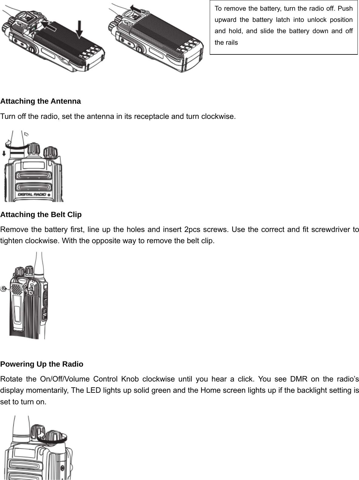   Attaching the Antenna Turn off the radio, set the antenna in its receptacle and turn clockwise.  Attaching the Belt Clip Remove the battery first, line up the holes and insert 2pcs screws. Use the correct and fit screwdriver to tighten clockwise. With the opposite way to remove the belt clip.   Powering Up the Radio Rotate the On/Off/Volume Control Knob clockwise until you hear a click. You see DMR on the radio&rsquo;s display momentarily, The LED lights up solid green and the Home screen lights up if the backlight setting is set to turn on.   To remove the battery, turn the radio off. Push upward the battery latch into unlock position and hold, and slide the battery down and off the rails 