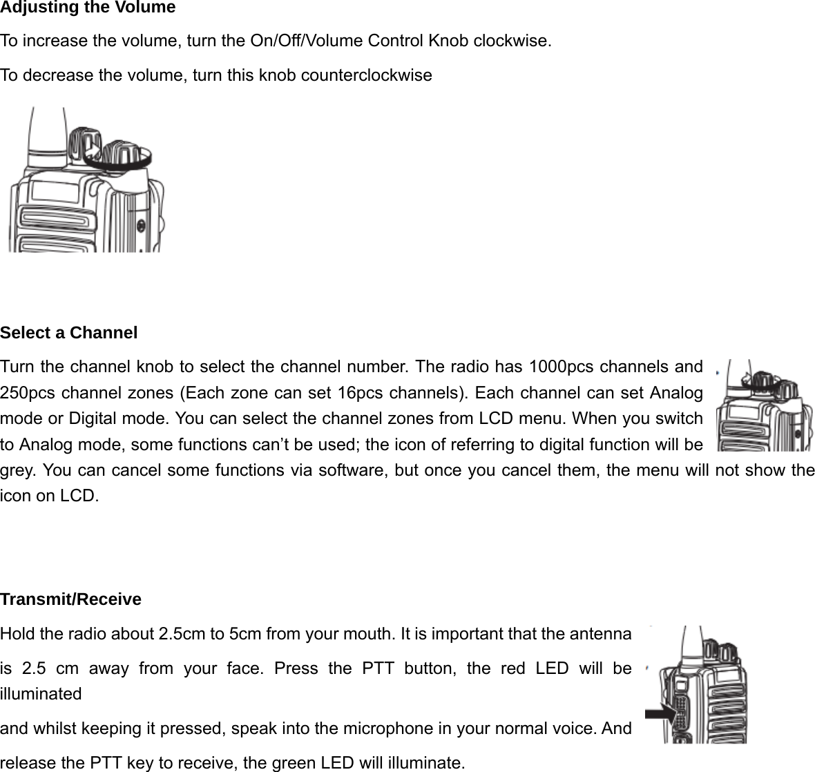 Adjusting the Volume To increase the volume, turn the On/Off/Volume Control Knob clockwise. To decrease the volume, turn this knob counterclockwise   Select a Channel   Turn the channel knob to select the channel number. The radio has 1000pcs channels and 250pcs channel zones (Each zone can set 16pcs channels). Each channel can set Analog mode or Digital mode. You can select the channel zones from LCD menu. When you switch to Analog mode, some functions can&rsquo;t be used; the icon of referring to digital function will be grey. You can cancel some functions via software, but once you cancel them, the menu will not show the icon on LCD.   Transmit/Receive Hold the radio about 2.5cm to 5cm from your mouth. It is important that the antenna   is 2.5 cm away from your face. Press the PTT button, the red LED will be illuminated  and whilst keeping it pressed, speak into the microphone in your normal voice. And   release the PTT key to receive, the green LED will illuminate.            