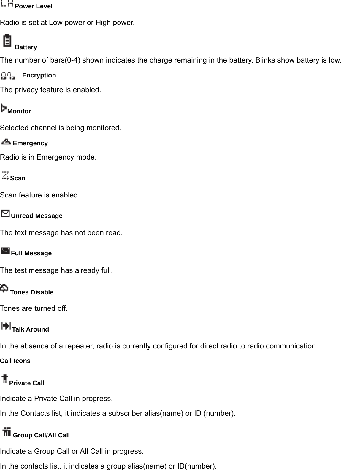 Power Level Radio is set at Low power or High power. Battery The number of bars(0-4) shown indicates the charge remaining in the battery. Blinks show battery is low. Encryption  The privacy feature is enabled. Monitor Selected channel is being monitored. Emergency Radio is in Emergency mode. Scan Scan feature is enabled. Unread Message The text message has not been read. Full Message The test message has already full. Tones Disable Tones are turned off. Talk Around In the absence of a repeater, radio is currently configured for direct radio to radio communication. Call Icons Private Call Indicate a Private Call in progress. In the Contacts list, it indicates a subscriber alias(name) or ID (number). Group Call/All Call Indicate a Group Call or All Call in progress.   In the contacts list, it indicates a group alias(name) or ID(number).   