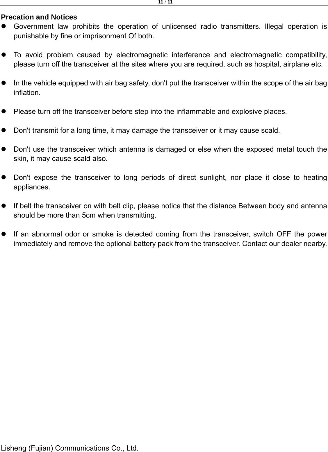  11 / 11  Lisheng (Fujian) Communications Co., Ltd.               Precation and Notices z  Government law prohibits the operation of unlicensed radio transmitters. Illegal operation is punishable by fine or imprisonment Of both.  z  To avoid problem caused by electromagnetic interference and electromagnetic compatibility, please turn off the transceiver at the sites where you are required, such as hospital, airplane etc.  z  In the vehicle equipped with air bag safety, don't put the transceiver within the scope of the air bag inflation.  z  Please turn off the transceiver before step into the inflammable and explosive places.      z  Don't transmit for a long time, it may damage the transceiver or it may cause scald.      z  Don't use the transceiver which antenna is damaged or else when the exposed metal touch the skin, it may cause scald also.  z  Don't expose the transceiver to long periods of direct sunlight, nor place it close to heating appliances.    z  If belt the transceiver on with belt clip, please notice that the distance Between body and antenna should be more than 5cm when transmitting.      z  If an abnormal odor or smoke is detected coming from the transceiver, switch OFF the power immediately and remove the optional battery pack from the transceiver. Contact our dealer nearby.   