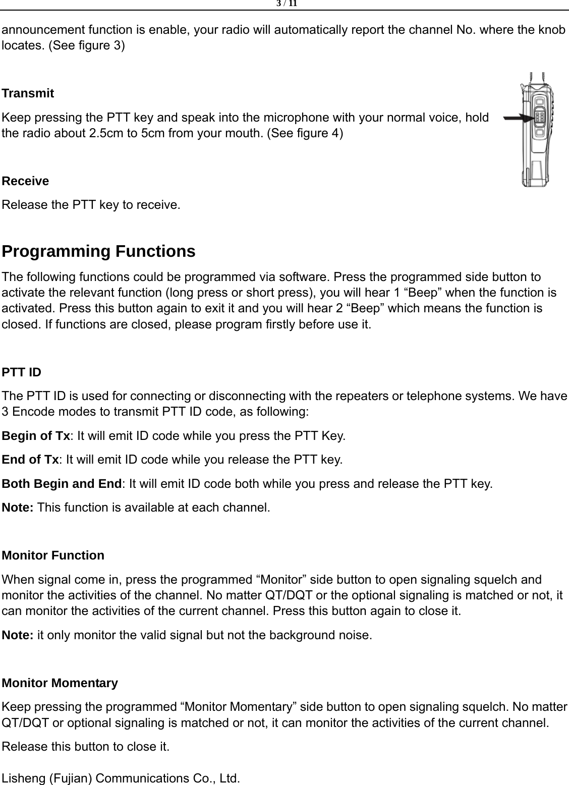  3 / 11  Lisheng (Fujian) Communications Co., Ltd.               announcement function is enable, your radio will automatically report the channel No. where the knob locates. (See figure 3)  Transmit Keep pressing the PTT key and speak into the microphone with your normal voice, hold the radio about 2.5cm to 5cm from your mouth. (See figure 4)  Receive Release the PTT key to receive.  Programming Functions The following functions could be programmed via software. Press the programmed side button to activate the relevant function (long press or short press), you will hear 1 &ldquo;Beep&rdquo; when the function is activated. Press this button again to exit it and you will hear 2 &ldquo;Beep&rdquo; which means the function is closed. If functions are closed, please program firstly before use it.  PTT ID   The PTT ID is used for connecting or disconnecting with the repeaters or telephone systems. We have 3 Encode modes to transmit PTT ID code, as following: Begin of Tx: It will emit ID code while you press the PTT Key.   End of Tx: It will emit ID code while you release the PTT key.   Both Begin and End: It will emit ID code both while you press and release the PTT key. Note: This function is available at each channel.    Monitor Function   When signal come in, press the programmed &ldquo;Monitor&rdquo; side button to open signaling squelch and monitor the activities of the channel. No matter QT/DQT or the optional signaling is matched or not, it can monitor the activities of the current channel. Press this button again to close it.   Note: it only monitor the valid signal but not the background noise.  Monitor Momentary Keep pressing the programmed &ldquo;Monitor Momentary&rdquo; side button to open signaling squelch. No matter QT/DQT or optional signaling is matched or not, it can monitor the activities of the current channel.   Release this button to close it. 
