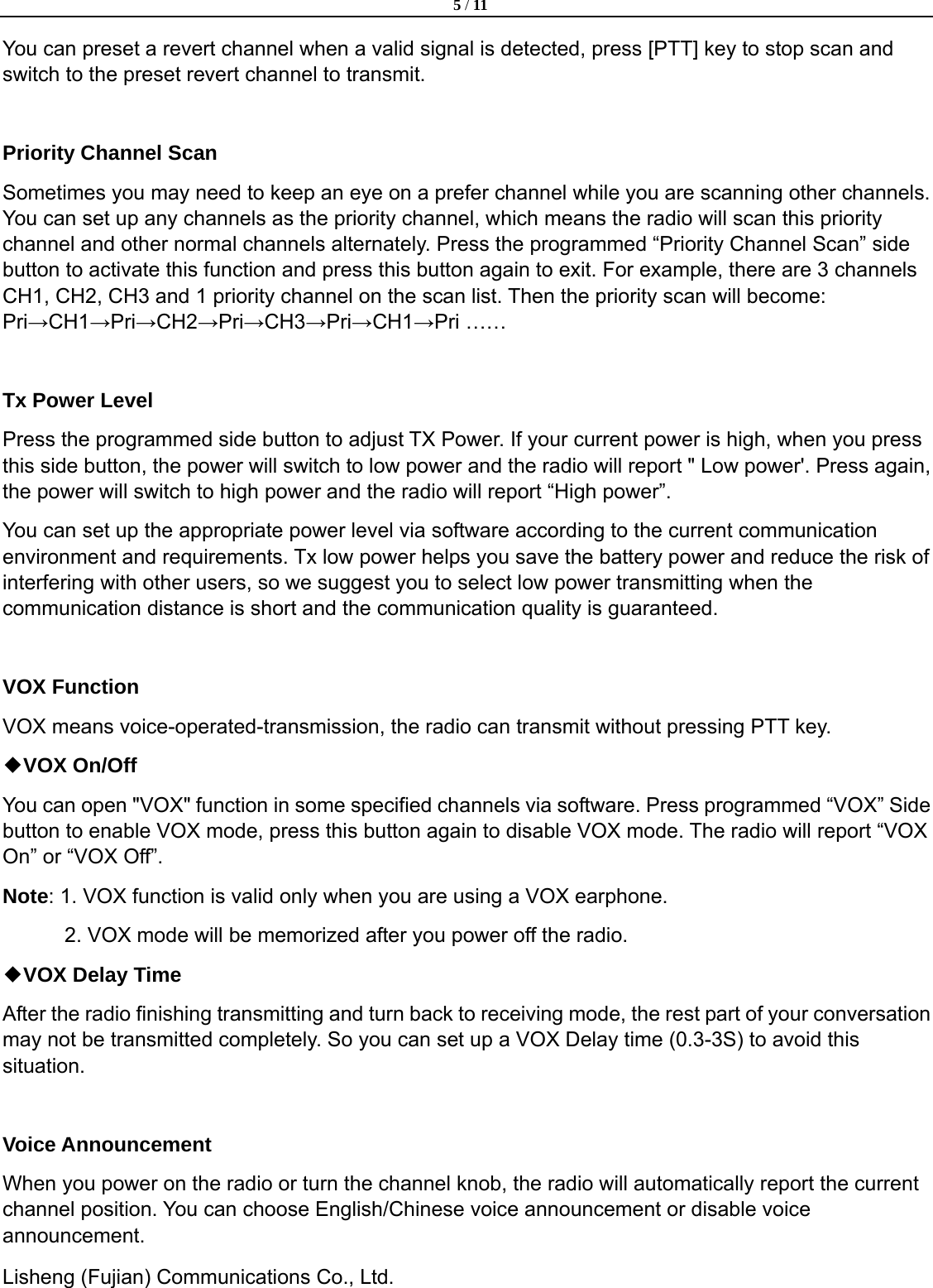  5 / 11  Lisheng (Fujian) Communications Co., Ltd.               You can preset a revert channel when a valid signal is detected, press [PTT] key to stop scan and switch to the preset revert channel to transmit.  Priority Channel Scan   Sometimes you may need to keep an eye on a prefer channel while you are scanning other channels. You can set up any channels as the priority channel, which means the radio will scan this priority channel and other normal channels alternately. Press the programmed &ldquo;Priority Channel Scan&rdquo; side button to activate this function and press this button again to exit. For example, there are 3 channels CH1, CH2, CH3 and 1 priority channel on the scan list. Then the priority scan will become: Pri&rarr;CH1&rarr;Pri&rarr;CH2&rarr;Pri&rarr;CH3&rarr;Pri&rarr;CH1&rarr;Pri &hellip;&hellip;  Tx Power Level Press the programmed side button to adjust TX Power. If your current power is high, when you press this side button, the power will switch to low power and the radio will report " Low power'. Press again, the power will switch to high power and the radio will report &ldquo;High power&rdquo;. You can set up the appropriate power level via software according to the current communication environment and requirements. Tx low power helps you save the battery power and reduce the risk of interfering with other users, so we suggest you to select low power transmitting when the communication distance is short and the communication quality is guaranteed.  VOX Function VOX means voice-operated-transmission, the radio can transmit without pressing PTT key.   ◆VOX On/Off You can open "VOX" function in some specified channels via software. Press programmed &ldquo;VOX&rdquo; Side button to enable VOX mode, press this button again to disable VOX mode. The radio will report &ldquo;VOX On&rdquo; or &ldquo;VOX Off&rdquo;.   Note: 1. VOX function is valid only when you are using a VOX earphone. 2. VOX mode will be memorized after you power off the radio.   ◆VOX Delay Time After the radio finishing transmitting and turn back to receiving mode, the rest part of your conversation may not be transmitted completely. So you can set up a VOX Delay time (0.3-3S) to avoid this situation.  Voice Announcement When you power on the radio or turn the channel knob, the radio will automatically report the current channel position. You can choose English/Chinese voice announcement or disable voice announcement.  