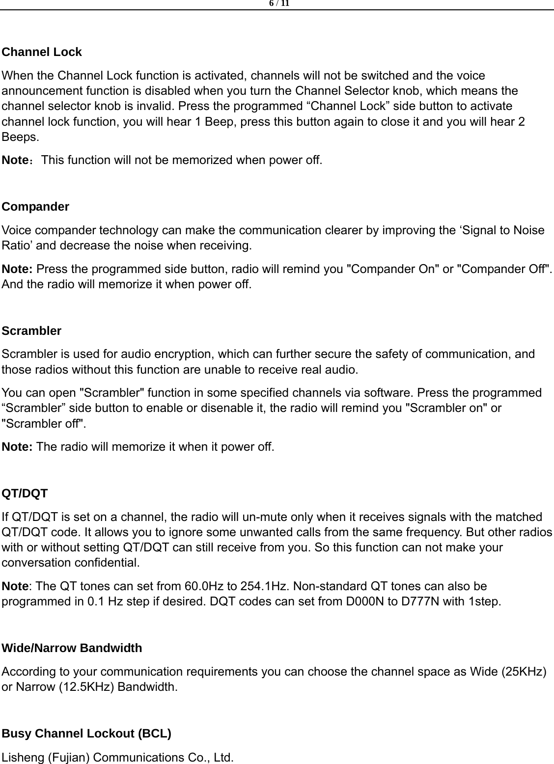  6 / 11  Lisheng (Fujian) Communications Co., Ltd.                Channel Lock When the Channel Lock function is activated, channels will not be switched and the voice announcement function is disabled when you turn the Channel Selector knob, which means the channel selector knob is invalid. Press the programmed &ldquo;Channel Lock&rdquo; side button to activate channel lock function, you will hear 1 Beep, press this button again to close it and you will hear 2 Beeps. Note：This function will not be memorized when power off.  Compander Voice compander technology can make the communication clearer by improving the &lsquo;Signal to Noise Ratio&rsquo; and decrease the noise when receiving. Note: Press the programmed side button, radio will remind you "Compander On" or "Compander Off". And the radio will memorize it when power off.  Scrambler Scrambler is used for audio encryption, which can further secure the safety of communication, and those radios without this function are unable to receive real audio. You can open "Scrambler" function in some specified channels via software. Press the programmed &ldquo;Scrambler&rdquo; side button to enable or disenable it, the radio will remind you "Scrambler on" or "Scrambler off".   Note: The radio will memorize it when it power off.  QT/DQT If QT/DQT is set on a channel, the radio will un-mute only when it receives signals with the matched QT/DQT code. It allows you to ignore some unwanted calls from the same frequency. But other radios with or without setting QT/DQT can still receive from you. So this function can not make your conversation confidential.   Note: The QT tones can set from 60.0Hz to 254.1Hz. Non-standard QT tones can also be programmed in 0.1 Hz step if desired. DQT codes can set from D000N to D777N with 1step.    Wide/Narrow Bandwidth According to your communication requirements you can choose the channel space as Wide (25KHz) or Narrow (12.5KHz) Bandwidth.  Busy Channel Lockout (BCL)   