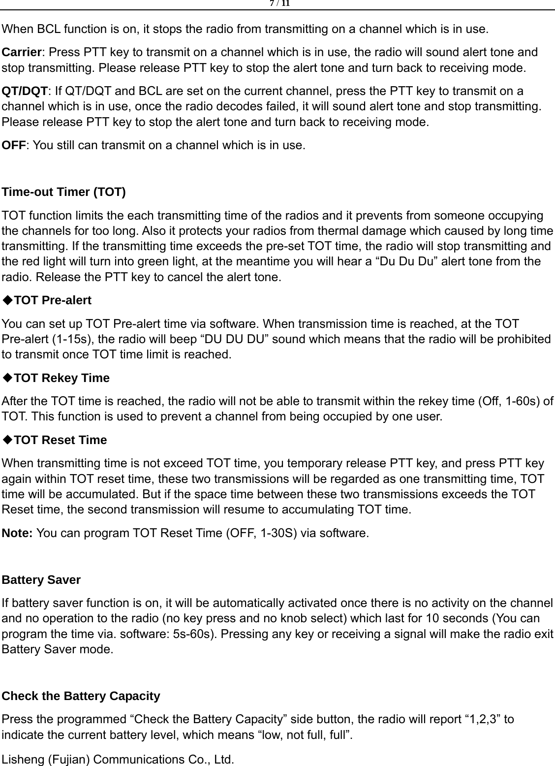  7 / 11  Lisheng (Fujian) Communications Co., Ltd.               When BCL function is on, it stops the radio from transmitting on a channel which is in use. Carrier: Press PTT key to transmit on a channel which is in use, the radio will sound alert tone and stop transmitting. Please release PTT key to stop the alert tone and turn back to receiving mode.   QT/DQT: If QT/DQT and BCL are set on the current channel, press the PTT key to transmit on a channel which is in use, once the radio decodes failed, it will sound alert tone and stop transmitting. Please release PTT key to stop the alert tone and turn back to receiving mode. OFF: You still can transmit on a channel which is in use.    Time-out Timer (TOT) TOT function limits the each transmitting time of the radios and it prevents from someone occupying the channels for too long. Also it protects your radios from thermal damage which caused by long time transmitting. If the transmitting time exceeds the pre-set TOT time, the radio will stop transmitting and the red light will turn into green light, at the meantime you will hear a &ldquo;Du Du Du&rdquo; alert tone from the radio. Release the PTT key to cancel the alert tone. ◆TOT Pre-alert You can set up TOT Pre-alert time via software. When transmission time is reached, at the TOT Pre-alert (1-15s), the radio will beep &ldquo;DU DU DU&rdquo; sound which means that the radio will be prohibited to transmit once TOT time limit is reached.   ◆TOT Rekey Time After the TOT time is reached, the radio will not be able to transmit within the rekey time (Off, 1-60s) of TOT. This function is used to prevent a channel from being occupied by one user. ◆TOT Reset Time When transmitting time is not exceed TOT time, you temporary release PTT key, and press PTT key again within TOT reset time, these two transmissions will be regarded as one transmitting time, TOT time will be accumulated. But if the space time between these two transmissions exceeds the TOT Reset time, the second transmission will resume to accumulating TOT time. Note: You can program TOT Reset Time (OFF, 1-30S) via software.  Battery Saver If battery saver function is on, it will be automatically activated once there is no activity on the channel and no operation to the radio (no key press and no knob select) which last for 10 seconds (You can program the time via. software: 5s-60s). Pressing any key or receiving a signal will make the radio exit Battery Saver mode.  Check the Battery Capacity Press the programmed &ldquo;Check the Battery Capacity&rdquo; side button, the radio will report &ldquo;1,2,3&rdquo; to indicate the current battery level, which means &ldquo;low, not full, full&rdquo;.   