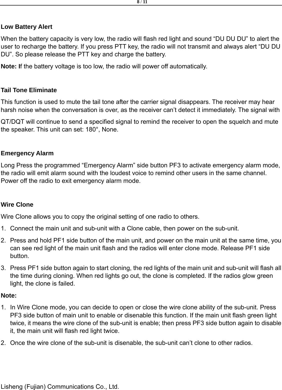 8 / 11  Lisheng (Fujian) Communications Co., Ltd.                Low Battery Alert   When the battery capacity is very low, the radio will flash red light and sound &ldquo;DU DU DU&rdquo; to alert the user to recharge the battery. If you press PTT key, the radio will not transmit and always alert &ldquo;DU DU DU&rdquo;. So please release the PTT key and charge the battery.   Note: If the battery voltage is too low, the radio will power off automatically.    Tail Tone Eliminate This function is used to mute the tail tone after the carrier signal disappears. The receiver may hear harsh noise when the conversation is over, as the receiver can&rsquo;t detect it immediately. The signal with   QT/DQT will continue to send a specified signal to remind the receiver to open the squelch and mute the speaker. This unit can set: 180&deg;, None.  Emergency Alarm Long Press the programmed &ldquo;Emergency Alarm&rdquo; side button PF3 to activate emergency alarm mode, the radio will emit alarm sound with the loudest voice to remind other users in the same channel. Power off the radio to exit emergency alarm mode.    Wire Clone Wire Clone allows you to copy the original setting of one radio to others.   1.  Connect the main unit and sub-unit with a Clone cable, then power on the sub-unit.   2.  Press and hold PF1 side button of the main unit, and power on the main unit at the same time, you can see red light of the main unit flash and the radios will enter clone mode. Release PF1 side button. 3.  Press PF1 side button again to start cloning, the red lights of the main unit and sub-unit will flash all the time during cloning. When red lights go out, the clone is completed. If the radios glow green light, the clone is failed.   Note:  1.  In Wire Clone mode, you can decide to open or close the wire clone ability of the sub-unit. Press PF3 side button of main unit to enable or disenable this function. If the main unit flash green light twice, it means the wire clone of the sub-unit is enable; then press PF3 side button again to disable it, the main unit will flash red light twice.   2.  Once the wire clone of the sub-unit is disenable, the sub-unit can&rsquo;t clone to other radios.      