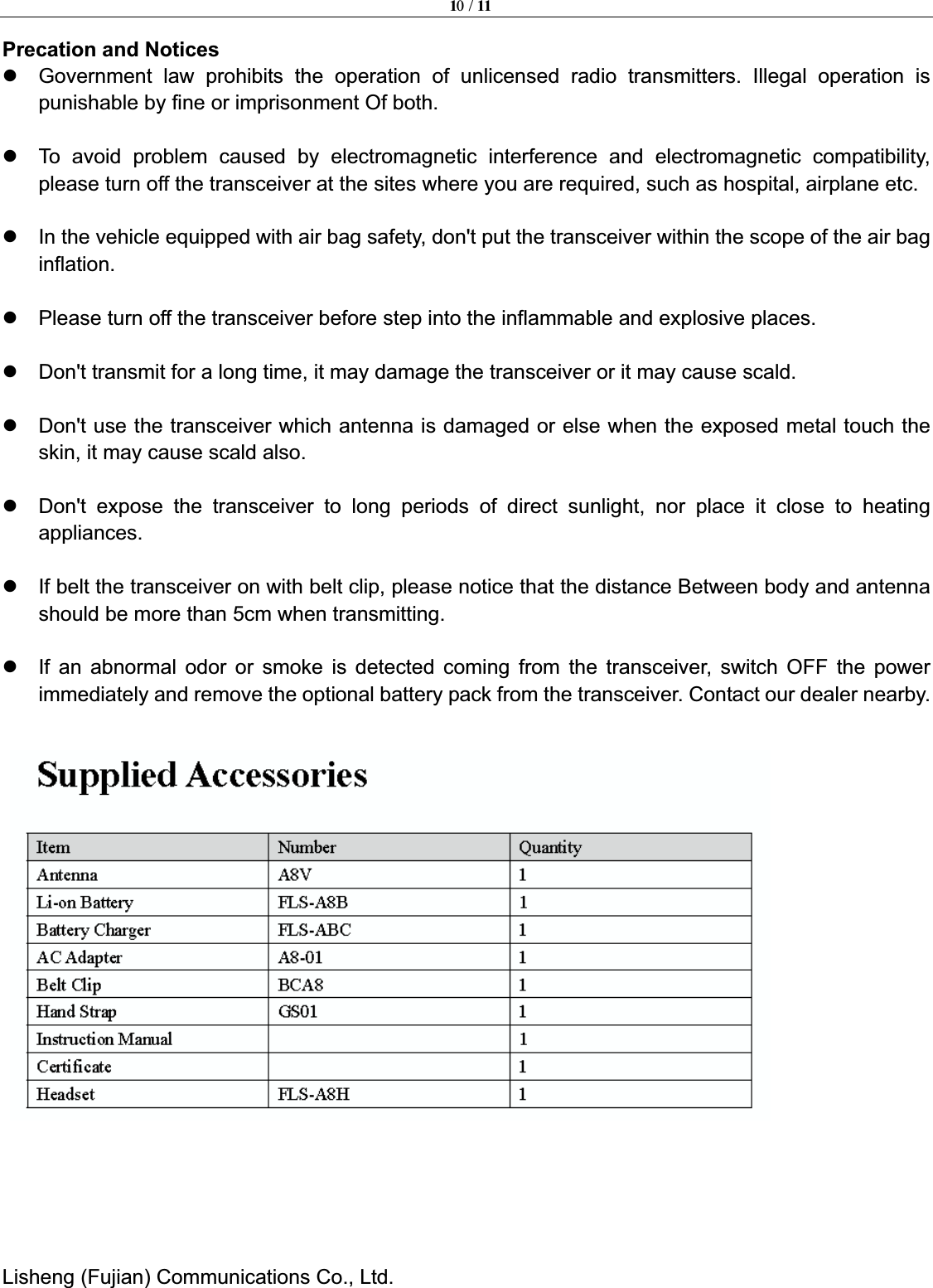 10 / 11Lisheng (Fujian) Communications Co., Ltd.               Precation and Notices z  Government law prohibits the operation of unlicensed radio transmitters. Illegal operation is punishable by fine or imprisonment Of both. z  To avoid problem caused by electromagnetic interference and electromagnetic compatibility, please turn off the transceiver at the sites where you are required, such as hospital, airplane etc. z  In the vehicle equipped with air bag safety, don't put the transceiver within the scope of the air bag inflation.z  Please turn off the transceiver before step into the inflammable and explosive places.     z  Don't transmit for a long time, it may damage the transceiver or it may cause scald.     z  Don't use the transceiver which antenna is damaged or else when the exposed metal touch the skin, it may cause scald also. z  Don't expose the transceiver to long periods of direct sunlight, nor place it close to heating appliances.   z  If belt the transceiver on with belt clip, please notice that the distance Between body and antenna should be more than 5cm when transmitting.     z  If an abnormal odor or smoke is detected coming from the transceiver, switch OFF the power immediately and remove the optional battery pack from the transceiver. Contact our dealer nearby. 