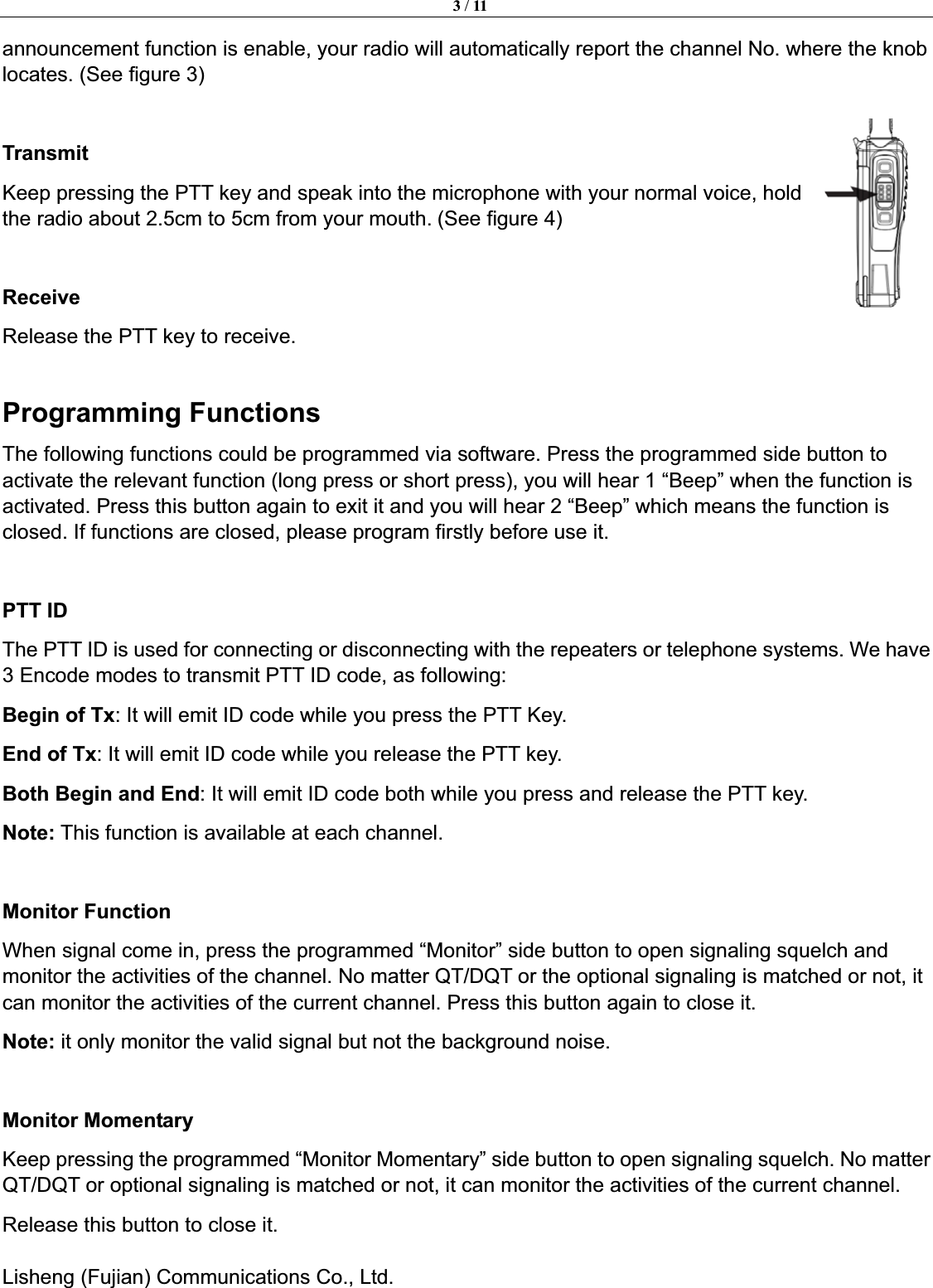 3 / 11Lisheng (Fujian) Communications Co., Ltd.               announcement function is enable, your radio will automatically report the channel No. where the knob locates. (See figure 3) Transmit Keep pressing the PTT key and speak into the microphone with your normal voice, hold the radio about 2.5cm to 5cm from your mouth. (See figure 4) ReceiveRelease the PTT key to receive. Programming Functions The following functions could be programmed via software. Press the programmed side button to activate the relevant function (long press or short press), you will hear 1 &ldquo;Beep&rdquo; when the function is activated. Press this button again to exit it and you will hear 2 &ldquo;Beep&rdquo; which means the function is closed. If functions are closed, please program firstly before use it. PTT ID   The PTT ID is used for connecting or disconnecting with the repeaters or telephone systems. We have 3 Encode modes to transmit PTT ID code, as following: Begin of Tx: It will emit ID code while you press the PTT Key.   End of Tx: It will emit ID code while you release the PTT key.   Both Begin and End: It will emit ID code both while you press and release the PTT key. Note: This function is available at each channel.   Monitor Function   When signal come in, press the programmed &ldquo;Monitor&rdquo; side button to open signaling squelch and monitor the activities of the channel. No matter QT/DQT or the optional signaling is matched or not, it can monitor the activities of the current channel. Press this button again to close it.   Note: it only monitor the valid signal but not the background noise. Monitor Momentary Keep pressing the programmed &ldquo;Monitor Momentary&rdquo; side button to open signaling squelch. No matter QT/DQT or optional signaling is matched or not, it can monitor the activities of the current channel.   Release this button to close it. 