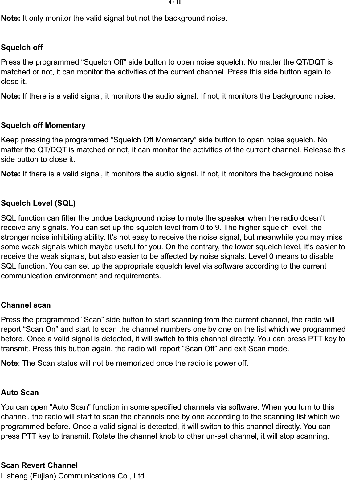 4 / 11Lisheng (Fujian) Communications Co., Ltd.               Note: It only monitor the valid signal but not the background noise. Squelch off Press the programmed &ldquo;Squelch Off&rdquo; side button to open noise squelch. No matter the QT/DQT is matched or not, it can monitor the activities of the current channel. Press this side button again to close it. Note: If there is a valid signal, it monitors the audio signal. If not, it monitors the background noise. Squelch off Momentary Keep pressing the programmed &ldquo;Squelch Off Momentary&rdquo; side button to open noise squelch. No matter the QT/DQT is matched or not, it can monitor the activities of the current channel. Release this side button to close it. Note: If there is a valid signal, it monitors the audio signal. If not, it monitors the background noise Squelch Level (SQL) SQL function can filter the undue background noise to mute the speaker when the radio doesn&rsquo;t receive any signals. You can set up the squelch level from 0 to 9. The higher squelch level, the stronger noise inhibiting ability. It&rsquo;s not easy to receive the noise signal, but meanwhile you may miss some weak signals which maybe useful for you. On the contrary, the lower squelch level, it&rsquo;s easier to receive the weak signals, but also easier to be affected by noise signals. Level 0 means to disable SQL function. You can set up the appropriate squelch level via software according to the current communication environment and requirements. Channel scan   Press the programmed &ldquo;Scan&rdquo; side button to start scanning from the current channel, the radio will report &ldquo;Scan On&rdquo; and start to scan the channel numbers one by one on the list which we programmed before. Once a valid signal is detected, it will switch to this channel directly. You can press PTT key to transmit. Press this button again, the radio will report &ldquo;Scan Off&rdquo; and exit Scan mode.   Note: The Scan status will not be memorized once the radio is power off. Auto Scan You can open "Auto Scan" function in some specified channels via software. When you turn to this channel, the radio will start to scan the channels one by one according to the scanning list which we programmed before. Once a valid signal is detected, it will switch to this channel directly. You can press PTT key to transmit. Rotate the channel knob to other un-set channel, it will stop scanning. Scan Revert Channel 