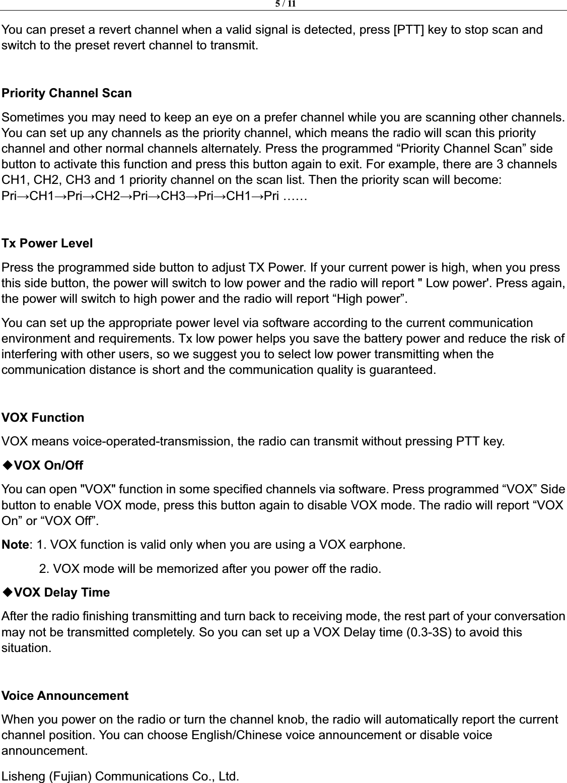 5 / 11Lisheng (Fujian) Communications Co., Ltd.               You can preset a revert channel when a valid signal is detected, press [PTT] key to stop scan and switch to the preset revert channel to transmit. Priority Channel Scan   Sometimes you may need to keep an eye on a prefer channel while you are scanning other channels. You can set up any channels as the priority channel, which means the radio will scan this priority channel and other normal channels alternately. Press the programmed &ldquo;Priority Channel Scan&rdquo; side button to activate this function and press this button again to exit. For example, there are 3 channels CH1, CH2, CH3 and 1 priority channel on the scan list. Then the priority scan will become: PriĺCH1ĺPriĺCH2ĺPriĺCH3ĺPriĺCH1ĺPri &hellip;&hellip; Tx Power Level Press the programmed side button to adjust TX Power. If your current power is high, when you press this side button, the power will switch to low power and the radio will report " Low power'. Press again, the power will switch to high power and the radio will report &ldquo;High power&rdquo;. You can set up the appropriate power level via software according to the current communication environment and requirements. Tx low power helps you save the battery power and reduce the risk of interfering with other users, so we suggest you to select low power transmitting when the communication distance is short and the communication quality is guaranteed. VOX Function VOX means voice-operated-transmission, the radio can transmit without pressing PTT key.   ƹVOX On/OffYou can open "VOX" function in some specified channels via software. Press programmed &ldquo;VOX&rdquo; Side button to enable VOX mode, press this button again to disable VOX mode. The radio will report &ldquo;VOX On&rdquo; or &ldquo;VOX Off&rdquo;.   Note: 1. VOX function is valid only when you are using a VOX earphone. 2. VOX mode will be memorized after you power off the radio.   ƹVOX Delay TimeAfter the radio finishing transmitting and turn back to receiving mode, the rest part of your conversation may not be transmitted completely. So you can set up a VOX Delay time (0.3-3S) to avoid this situation.Voice Announcement When you power on the radio or turn the channel knob, the radio will automatically report the current channel position. You can choose English/Chinese voice announcement or disable voice announcement.  