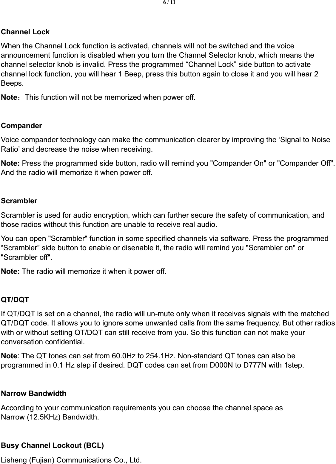 6 / 11Lisheng (Fujian) Communications Co., Ltd.               Channel Lock When the Channel Lock function is activated, channels will not be switched and the voice announcement function is disabled when you turn the Channel Selector knob, which means the channel selector knob is invalid. Press the programmed &ldquo;Channel Lock&rdquo; side button to activate channel lock function, you will hear 1 Beep, press this button again to close it and you will hear 2 Beeps. Note˖This function will not be memorized when power off. Compander Voice compander technology can make the communication clearer by improving the &lsquo;Signal to Noise Ratio&rsquo; and decrease the noise when receiving. Note: Press the programmed side button, radio will remind you "Compander On" or "Compander Off". And the radio will memorize it when power off. ScramblerScrambler is used for audio encryption, which can further secure the safety of communication, and those radios without this function are unable to receive real audio. You can open "Scrambler" function in some specified channels via software. Press the programmed &ldquo;Scrambler&rdquo; side button to enable or disenable it, the radio will remind you "Scrambler on" or "Scrambler off".   Note: The radio will memorize it when it power off. QT/DQTIf QT/DQT is set on a channel, the radio will un-mute only when it receives signals with the matched QT/DQT code. It allows you to ignore some unwanted calls from the same frequency. But other radios with or without setting QT/DQT can still receive from you. So this function can not make your conversation confidential.   Note: The QT tones can set from 60.0Hz to 254.1Hz. Non-standard QT tones can also be programmed in 0.1 Hz step if desired. DQT codes can set from D000N to D777N with 1step.   Narrow Bandwidth According to your communication requirements you can choose the channel space as Narrow (12.5KHz) Bandwidth.Busy Channel Lockout (BCL)   