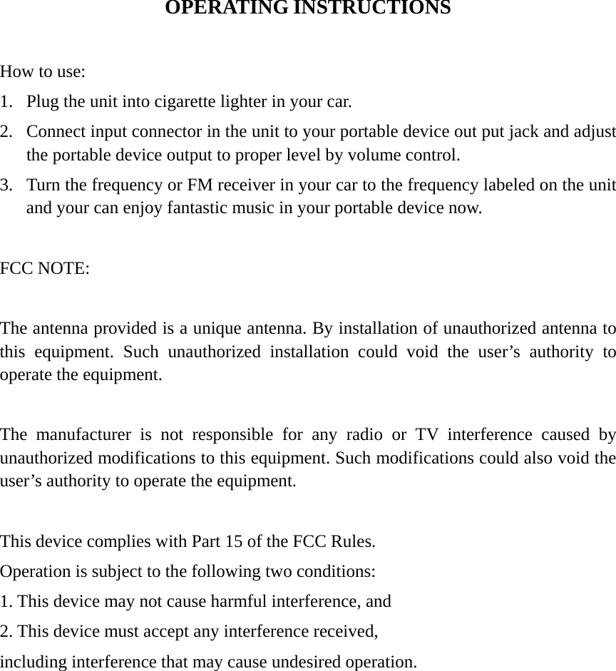 OPERATING INSTRUCTIONS  How to use: 1.  Plug the unit into cigarette lighter in your car. 2.  Connect input connector in the unit to your portable device out put jack and adjust the portable device output to proper level by volume control. 3.  Turn the frequency or FM receiver in your car to the frequency labeled on the unit and your can enjoy fantastic music in your portable device now.    FCC NOTE:  The antenna provided is a unique antenna. By installation of unauthorized antenna to this equipment. Such unauthorized installation could void the user’s authority to operate the equipment.  The manufacturer is not responsible for any radio or TV interference caused by unauthorized modifications to this equipment. Such modifications could also void the user’s authority to operate the equipment.  This device complies with Part 15 of the FCC Rules. Operation is subject to the following two conditions: 1. This device may not cause harmful interference, and 2. This device must accept any interference received, including interference that may cause undesired operation. 