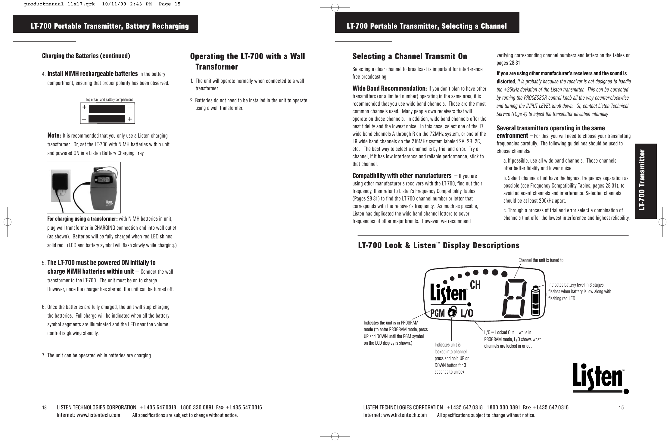 TMLISTEN TECHNOLOGIES CORPORATION   +1.435.647.0318   1.800.330.0891  Fax: +1.435.647.0316   15Internet: www.listentech.com All specifications subject to change without notice.LT-700 Portable Transmitter, Selecting a ChannelSelecting a Channel Transmit OnSelecting a clear channel to broadcast is important for interferencefree broadcasting.  Wide Band Recommendation: If you don’t plan to have othertransmitters (or a limited number) operating in the same area, it isrecommended that you use wide band channels.  These are the mostcommon channels used.  Many people own receivers that willoperate on these channels.  In addition, wide band channels offer thebest fidelity and the lowest noise.  In this case, select one of the 17wide band channels A through R on the 72MHz system, or one of the19 wide band channels on the 216MHz system labeled 2A, 2B, 2C,etc.   The best way to select a channel is by trial and error.  Try achannel, if it has low interference and reliable performance, stick tothat channel.Compatibility with other manufacturers – If you areusing other manufacturer’s receivers with the LT-700, find out theirfrequency, then refer to Listen’s Frequency Compatibility Tables(Pages 28-31) to find the LT-700 channel number or letter thatcorresponds with the receiver’s frequency.  As much as possible,Listen has duplicated the wide band channel letters to coverfrequencies of other major brands.  However, we recommendverifying corresponding channel numbers and letters on the tables onpages 28-31.If you are using other manufacturer’s receivers and the sound isdistorted, it is probably because the receiver is not designed to handlethe ±25kHz deviation of the Listen transmitter.  This can be correctedby turning the PROCESSOR control knob all the way counter-clockwiseand turning the INPUT LEVEL knob down.  Or, contact Listen TechnicalService (Page 4) to adjust the transmitter deviation internally. Several transmitters operating in the sameenvironment – For this, you will need to choose your transmittingfrequencies carefully.  The following guidelines should be used tochoose channels:a. If possible, use all wide band channels.  These channels offer better fidelity and lower noise.  b. Select channels that have the highest frequency separation aspossible (see Frequency Compatibility Tables, pages 28-31), toavoid adjacent channels and interference. Selected channelsshould be at least 200kHz apart.c. Through a process of trial and error select a combination ofchannels that offer the lowest interference and highest reliability.Channel the unit is tuned toIndicates battery level in 3 stages,flashes when battery is low along withflashing red LEDIndicates the unit is in PROGRAMmode (to enter PROGRAM mode, pressUP and DOWN until the PGM symbolon the LCD display is shown.)L/O = Locked Out – while inPROGRAM mode, L/O shows whatchannels are locked in or outLT-700 Look &amp; Listen™Display Descriptions18    LISTEN TECHNOLOGIES CORPORATION   +1.435.647.0318   1.800.330.0891  Fax: +1.435.647.0316  Internet: www.listentech.com All specifications are subject to change without notice. LT-700 Portable Transmitter, Battery RechargingCharging the Batteries (continued)4. Install NiMH rechargeable batteries in the batterycompartment, ensuring that proper polarity has been observed.Note: It is recommended that you only use a Listen chargingtransformer.  Or, set the LT-700 with NiMH batteries within unitand powered ON in a Listen Battery Charging Tray.5. The LT-700 must be powered ON initially tocharge NiMH batteries within unit – Connect the walltransformer to the LT-700.  The unit must be on to charge.However, once the charger has started, the unit can be turned off.6. Once the batteries are fully charged, the unit will stop chargingthe batteries.  Full-charge will be indicated when all the batterysymbol segments are illuminated and the LED near the volumecontrol is glowing steadily.7. The unit can be operated while batteries are charging.__++Top of Unit and Battery CompartmentFor charging using a transformer: with NiMH batteries in unit,plug wall transformer in CHARGING connection and into wall outlet(as shown).  Batteries will be fully charged when red LED shinessolid red.  (LED and battery symbol will flash slowly while charging.)Operating the LT-700 with a WallTransformer1.  The unit will operate normally when connected to a walltransformer.2. Batteries do not need to be installed in the unit to operateusing a wall transformer.LT-700 Transmitter Indicates unit islocked into channel,press and hold UP orDOWN button for 3seconds to unlock productmanual 11x17.qrk  10/11/99 2:43 PM  Page 15