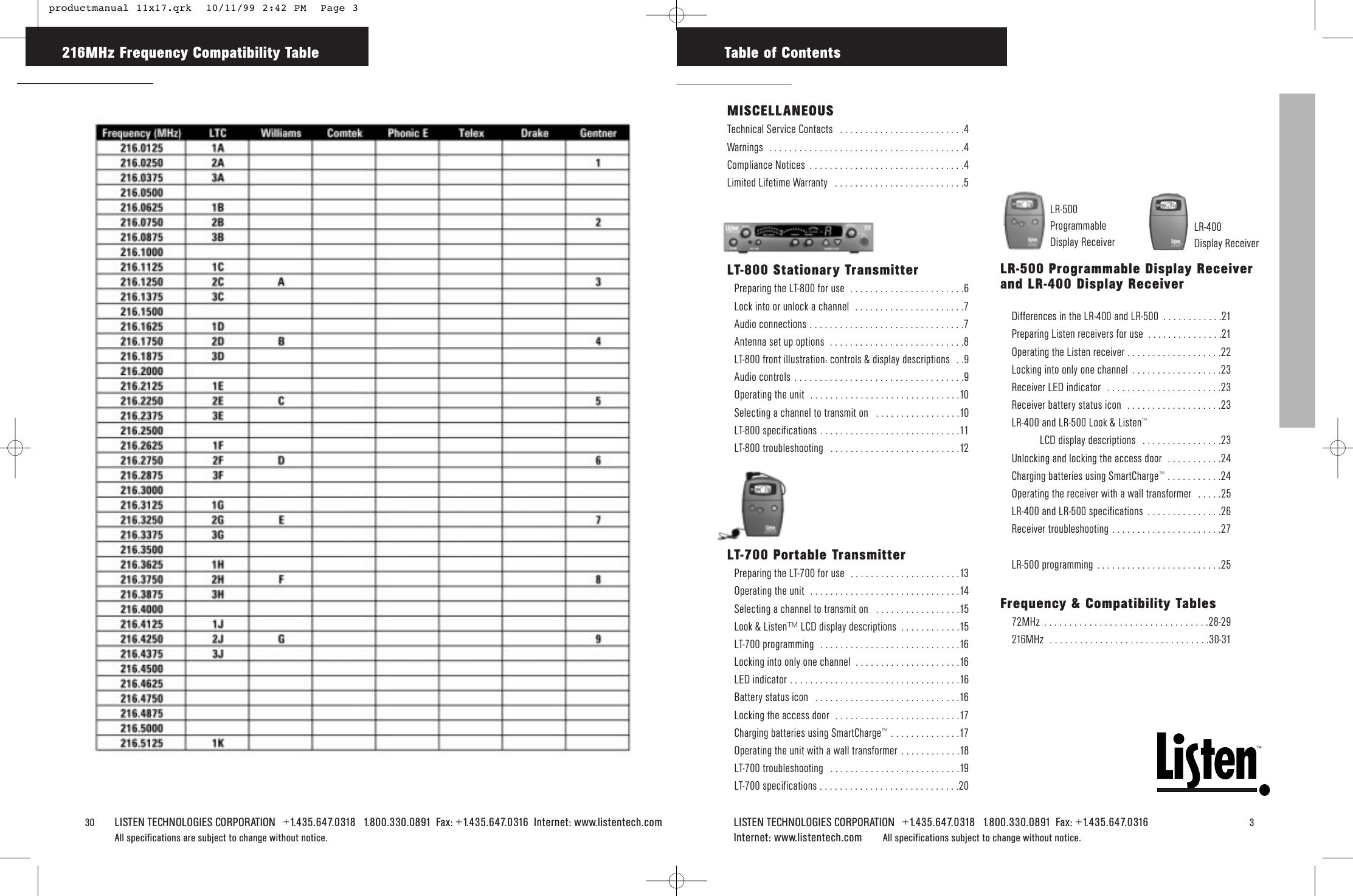 TMLISTEN TECHNOLOGIES CORPORATION   +1.435.647.0318   1.800.330.0891  Fax: +1.435.647.0316   3Internet: www.listentech.com All specifications subject to change without notice.30    LISTEN TECHNOLOGIES CORPORATION   +1.435.647.0318   1.800.330.0891  Fax: +1.435.647.0316  Internet: www.listentech.comAll specifications are subject to change without notice. 216MHz Frequency Compatibility Table Table of ContentsFrequency &amp; Compatibility Tables72MHz . . . . . . . . . . . . . . . . . . . . . . . . . . . . . . . . .28-29216MHz  . . . . . . . . . . . . . . . . . . . . . . . . . . . . . . . .30-31LR-500 Programmable Display Receiverand LR-400 Display Receiver Differences in the LR-400 and LR-500  . . . . . . . . . . . .21Preparing Listen receivers for use  . . . . . . . . . . . . . . .21Operating the Listen receiver . . . . . . . . . . . . . . . . . . .22Locking into only one channel  . . . . . . . . . . . . . . . . . .23Receiver LED indicator  . . . . . . . . . . . . . . . . . . . . . . .23Receiver battery status icon  . . . . . . . . . . . . . . . . . . .23LR-400 and LR-500 Look &amp; Listen™LCD display descriptions  . . . . . . . . . . . . . . . .23Unlocking and locking the access door  . . . . . . . . . . .24Charging batteries using SmartCharge™ . . . . . . . . . . .24Operating the receiver with a wall transformer  . . . . .25LR-400 and LR-500 specifications  . . . . . . . . . . . . . . .26Receiver troubleshooting . . . . . . . . . . . . . . . . . . . . . .27LR-500 programming . . . . . . . . . . . . . . . . . . . . . . . . .25MISCELLANEOUSTechnical Service Contacts  . . . . . . . . . . . . . . . . . . . . . . . . .4Warnings  . . . . . . . . . . . . . . . . . . . . . . . . . . . . . . . . . . . . . . .4Compliance Notices  . . . . . . . . . . . . . . . . . . . . . . . . . . . . . . .4Limited Lifetime Warranty  . . . . . . . . . . . . . . . . . . . . . . . . . .5LT-800 Stationary TransmitterPreparing the LT-800 for use  . . . . . . . . . . . . . . . . . . . . . . .6Lock into or unlock a channel  . . . . . . . . . . . . . . . . . . . . . .7Audio connections . . . . . . . . . . . . . . . . . . . . . . . . . . . . . . .7Antenna set up options  . . . . . . . . . . . . . . . . . . . . . . . . . . .8LT-800 front illustration: controls &amp; display descriptions  . .9Audio controls . . . . . . . . . . . . . . . . . . . . . . . . . . . . . . . . . .9Operating the unit  . . . . . . . . . . . . . . . . . . . . . . . . . . . . . .10Selecting a channel to transmit on  . . . . . . . . . . . . . . . . .10LT-800 specifications . . . . . . . . . . . . . . . . . . . . . . . . . . . .11LT-800 troubleshooting  . . . . . . . . . . . . . . . . . . . . . . . . . .12LT-700 Portable TransmitterPreparing the LT-700 for use  . . . . . . . . . . . . . . . . . . . . . .13Operating the unit  . . . . . . . . . . . . . . . . . . . . . . . . . . . . . .14Selecting a channel to transmit on  . . . . . . . . . . . . . . . . .15Look &amp; Listen™ LCD display descriptions  . . . . . . . . . . . .15LT-700 programming  . . . . . . . . . . . . . . . . . . . . . . . . . . . .16Locking into only one channel  . . . . . . . . . . . . . . . . . . . . .16LED indicator . . . . . . . . . . . . . . . . . . . . . . . . . . . . . . . . . .16Battery status icon  . . . . . . . . . . . . . . . . . . . . . . . . . . . . .16Locking the access door  . . . . . . . . . . . . . . . . . . . . . . . . .17Charging batteries using SmartCharge™ . . . . . . . . . . . . . .17Operating the unit with a wall transformer . . . . . . . . . . . .18LT-700 troubleshooting  . . . . . . . . . . . . . . . . . . . . . . . . . .19LT-700 specifications . . . . . . . . . . . . . . . . . . . . . . . . . . . .20LR-500ProgrammableDisplay ReceiverLR-400 Display Receiver productmanual 11x17.qrk  10/11/99 2:42 PM  Page 3