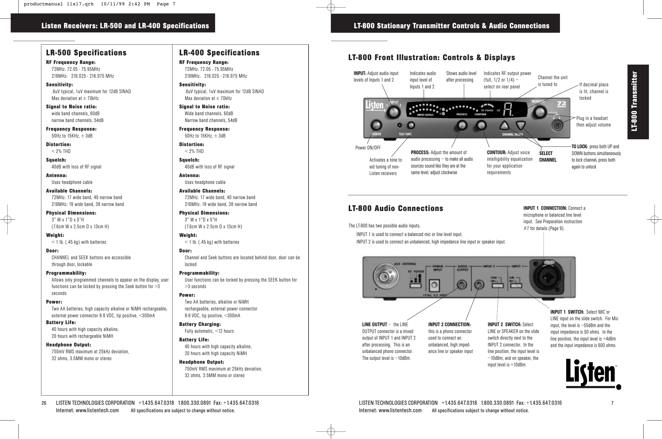 LISTEN TECHNOLOGIES CORPORATION   +1.435.647.0318   1.800.330.0891  Fax: +1.435.647.0316   7Internet: www.listentech.com All specifications subject to change without notice.TMLT-800 Stationary Transmitter Controls &amp; Audio Connections26    LISTEN TECHNOLOGIES CORPORATION   +1.435.647.0318   1.800.330.0891  Fax: +1.435.647.0316  Internet: www.listentech.com All specifications are subject to change without notice. LR-500 SpecificationsRF Frequency Range:72MHz: 72.05 - 75.95MHz216MHz: 216.025 - 216.975 MHzSensitivity:.6uV typical, 1uV maximum for 12dB SINADMax deviation at ± 70kHzSignal to Noise ratio:wide band channels, 60dBnarrow band channels, 54dBFrequency Response:50Hz to 15KHz, ± 3dBDistortion:&lt; 2% THDSquelch:40dB with loss of RF signalAntenna:Uses headphone cableAvailable Channels:72MHz: 17 wide band, 40 narrow band216MHz: 19 wide band, 38 narrow bandPhysical Dimensions:3” W x 1”D x 5”H (7.6cm W x 2.5cm D x 13cm H)Weight:&lt; 1 lb. (.45 kg) with batteriesDoor:CHANNEL and SEEK buttons are accessible through door, lockableProgrammability:Allows only programmed channels to appear on the display, user functions can be locked by pressing the Seek button for &gt;3 secondsPower:Two AA batteries, high capacity alkaline or NiMH rechargeable; external power connector 8-9 VDC, tip positive, &lt;300mABattery Life:40 hours with high capacity alkaline, 20 hours with rechargeable NiMHHeadphone Output:750mV RMS maximum at 25kHz deviation, 32 ohms, 3.5MM mono or stereoLR-400 SpecificationsRF Frequency Range:72MHz: 72.05 - 75.95MHz216MHz: 216.025 - 216.975 MHzSensitivity:.6uV typical, 1uV maximum for 12dB SINADMax deviation at ± 70kHzSignal to Noise ratio:Wide band channels, 60dBNarrow band channels, 54dBFrequency Response:50Hz to 15KHz, ± 3dBDistortion:&lt; 2% THDSquelch:40dB with loss of RF signalAntenna:Uses headphone cableAvailable Channels:72MHz: 17 wide band, 40 narrow band216MHz: 19 wide band, 38 narrow bandPhysical Dimensions:3” W x 1”D x 5”H (7.6cm W x 2.5cm D x 13cm H)Weight:&lt; 1 lb. (.45 kg) with batteriesDoor:Channel and Seek buttons are located behind door, door can be lockedProgrammability:User functions can be locked by pressing the SEEK button for &gt;3 secondsPower:Two AA batteries, alkaline or NiMH rechargeable; external power connector 8-9 VDC, tip positive, &lt;300mABattery Charging:Fully automatic, &lt;12 hoursBattery Life:40 hours with high capacity alkaline, 20 hours with high capacity NiMHHeadphone Output:750mV RMS maximum at 25kHz deviation, 32 ohms, 3.5MM mono or stereoListen Receivers: LR-500 and LR-400 SpecificationsLT-800 Transmitter LINE OUTPUT –  the LINEOUTPUT connector is a mixedoutput of INPUT 1 and INPUT 2after processing.  This is anunbalanced phono connector.  The output level is –10dBm.  INPUT 2  SWITCH: SelectLINE or SPEAKER on the slideswitch directly next to theINPUT 2 connector.  In theline position, the input level is–10dBm, and on speaker, theinput level is +10dBm.INPUT 1  CONNECTION: Connect amicrophone or balanced line levelinput.  See Preparation instruction#7 for details (Page 9).INPUT 1  SWITCH:  Select MIC orLINE input on the slide switch.  For Micinput, the level is –55dBm and theinput impedance is 50 ohms.  In theline position, the input level is +4dBmand the input impedance is 600 ohms.INPUT 2 CONNECTION:this is a phono connectorused to connect anunbalanced, high imped-ance line or speaker input  LT-800 Audio ConnectionsThe LT-800 has two possible audio inputs:  INPUT 1 is used to connect a balanced mic or line level input. INPUT 2 is used to connect an unbalanced, high impedance line input or speaker input.Indicates RF output power(full, 1/2 or 1/4) – select on rear panelSELECTCHANNELPROCESS: Adjust the amount ofaudio processing – to make all audiosources sound like they are at thesame level, adjust clockwiseCONTOUR: Adjust voiceintelligibility equalizationfor your applicationrequirementsChannel the unitis tuned toINPUT: Adjust audio inputlevels of Inputs 1 and 2 Activates a tone toaid tuning of non-Listen receiversIndicates audioinput level of Inputs 1 and 2Shows audio levelafter processingPlug in a headset then adjust volume Power ON/OFFLT-800 Front Illustration: Controls &amp; DisplaysTO LOCK: press both UP andDOWN buttons simultaneouslyto lock channel; press bothagain to unlockIf decimal placeis lit, channel islocked productmanual 11x17.qrk  10/11/99 2:42 PM  Page 7