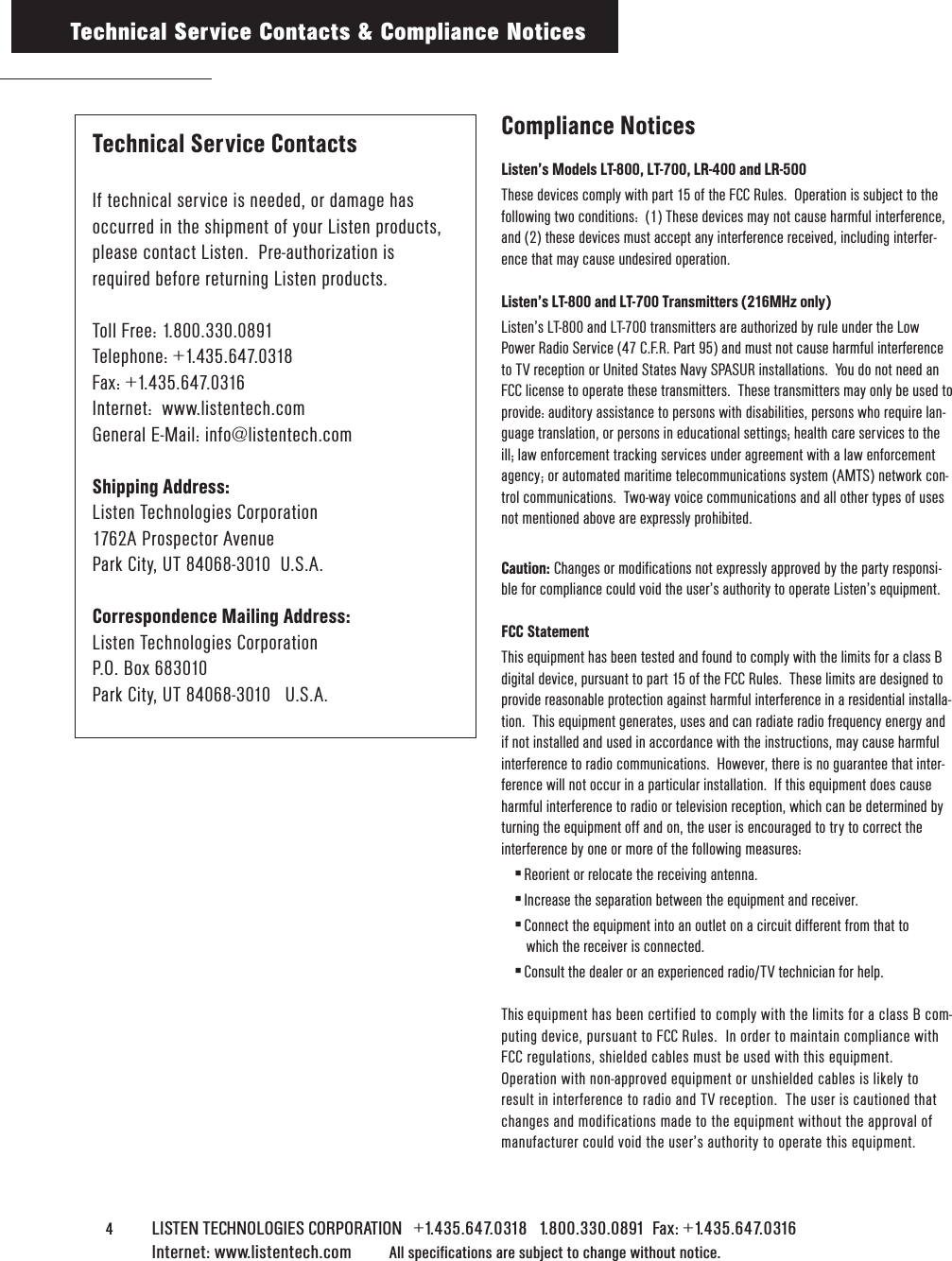 4    LISTEN TECHNOLOGIES CORPORATION   +1.435.647.0318   1.800.330.0891  Fax: +1.435.647.0316  Internet: www.listentech.com All specifications are subject to change without notice. Compliance NoticesListen’s Models LT-800, LT-700, LR-400 and LR-500These devices comply with part 15 of the FCC Rules.  Operation is subject to thefollowing two conditions:  (1) These devices may not cause harmful interference,and (2) these devices must accept any interference received, including interfer-ence that may cause undesired operation.Listen’s LT-800 and LT-700 Transmitters (216MHz only)Listen’s LT-800 and LT-700 transmitters are authorized by rule under the LowPower Radio Service (47 C.F.R. Part 95) and must not cause harmful interferenceto TV reception or United States Navy SPASUR installations.  You do not need anFCC license to operate these transmitters.  These transmitters may only be used toprovide: auditory assistance to persons with disabilities, persons who require lan-guage translation, or persons in educational settings; health care services to theill; law enforcement tracking services under agreement with a law enforcementagency; or automated maritime telecommunications system (AMTS) network con-trol communications.  Two-way voice communications and all other types of usesnot mentioned above are expressly prohibited.Caution: Changes or modifications not expressly approved by the party responsi-ble for compliance could void the user’s authority to operate Listen’s equipment.FCC StatementThis equipment has been tested and found to comply with the limits for a class Bdigital device, pursuant to part 15 of the FCC Rules.  These limits are designed toprovide reasonable protection against harmful interference in a residential installa-tion.  This equipment generates, uses and can radiate radio frequency energy andif not installed and used in accordance with the instructions, may cause harmfulinterference to radio communications.  However, there is no guarantee that inter-ference will not occur in a particular installation.  If this equipment does causeharmful interference to radio or television reception, which can be determined byturning the equipment off and on, the user is encouraged to try to correct theinterference by one or more of the following measures:4 Reorient or relocate the receiving antenna.4 Increase the separation between the equipment and receiver.4 Connect the equipment into an outlet on a circuit different from that to which the receiver is connected.4 Consult the dealer or an experienced radio/TV technician for help.This equipment has been certified to comply with the limits for a class B com-puting device, pursuant to FCC Rules.  In order to maintain compliance withFCC regulations, shielded cables must be used with this equipment.Operation with non-approved equipment or unshielded cables is likely toresult in interference to radio and TV reception.  The user is cautioned thatchanges and modifications made to the equipment without the approval ofmanufacturer could void the user’s authority to operate this equipment.Technical Service Contacts &amp; Compliance NoticesTechnical Service ContactsIf technical service is needed, or damage has occurred in the shipment of your Listen products, please contact Listen.  Pre-authorization isrequired before returning Listen products.Toll Free: 1.800.330.0891Telephone: +1.435.647.0318Fax: +1.435.647.0316Internet:  www.listentech.comGeneral E-Mail: info@listentech.comShipping Address:Listen Technologies Corporation1762A Prospector AvenuePark City, UT 84068-3010  U.S.A.Correspondence Mailing Address:Listen Technologies CorporationP.O. Box 683010Park City, UT 84068-3010   U.S.A.