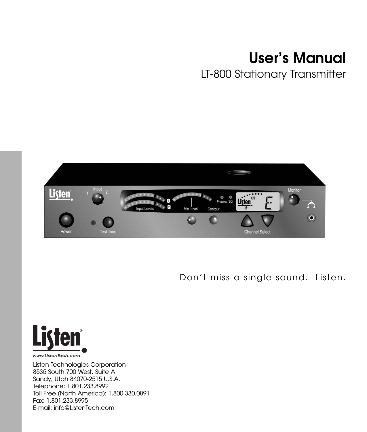 User’s ManualLT-800 Stationary TransmitterListen Technologies Corporation8535 South 700 West, Suite ASandy, Utah 84070-2515 U.S.A.Telephone: 1.801.233.8992Toll Free (North America): 1.800.330.0891Fax: 1.801.233.8995E-mail: info@ListenTech.comDon’t miss a single sound.  Listen.