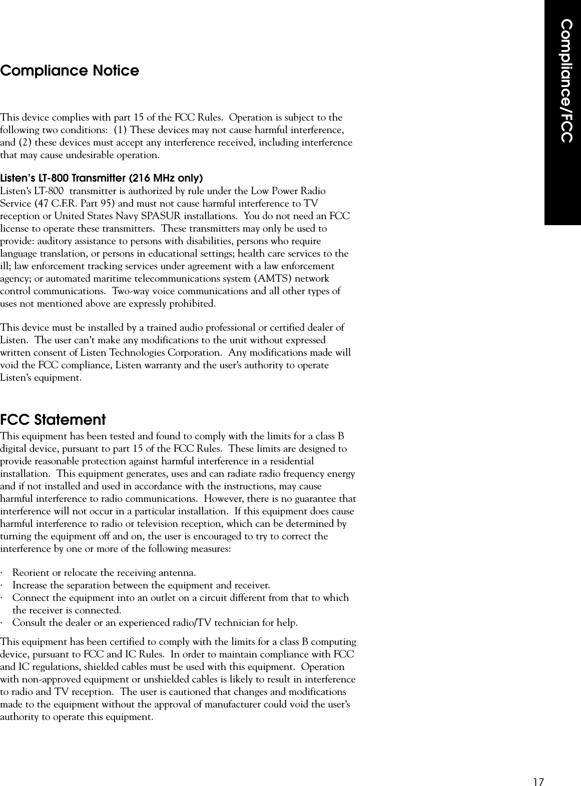 Compliance/FCC17This device complies with part 15 of the FCC Rules.  Operation is subject to thefollowing two conditions:  (1) These devices may not cause harmful interference,and (2) these devices must accept any interference received, including interferencethat may cause undesirable operation.Listen’s LT-800 Transmitter (216 MHz only)Listen’s LT-800  transmitter is authorized by rule under the Low Power RadioService (47 C.F.R. Part 95) and must not cause harmful interference to TVreception or United States Navy SPASUR installations.  You do not need an FCClicense to operate these transmitters.  These transmitters may only be used toprovide: auditory assistance to persons with disabilities, persons who requirelanguage translation, or persons in educational settings; health care services to theill; law enforcement tracking services under agreement with a law enforcementagency; or automated maritime telecommunications system (AMTS) networkcontrol communications.  Two-way voice communications and all other types ofuses not mentioned above are expressly prohibited.This device must be installed by a trained audio professional or certified dealer ofListen.  The user can’t make any modifications to the unit without expressedwritten consent of Listen Technologies Corporation.  Any modifications made willvoid the FCC compliance, Listen warranty and the user’s authority to operateListen’s equipment.FCC StatementThis equipment has been tested and found to comply with the limits for a class Bdigital device, pursuant to part 15 of the FCC Rules.  These limits are designed toprovide reasonable protection against harmful interference in a residentialinstallation.  This equipment generates, uses and can radiate radio frequency energyand if not installed and used in accordance with the instructions, may causeharmful interference to radio communications.  However, there is no guarantee thatinterference will not occur in a particular installation.  If this equipment does causeharmful interference to radio or television reception, which can be determined byturning the equipment off and on, the user is encouraged to try to correct theinterference by one or more of the following measures:· Reorient or relocate the receiving antenna.· Increase the separation between the equipment and receiver.· Connect the equipment into an outlet on a circuit different from that to whichthe receiver is connected.· Consult the dealer or an experienced radio/TV technician for help.This equipment has been certified to comply with the limits for a class B computingdevice, pursuant to FCC and IC Rules.  In order to maintain compliance with FCCand IC regulations, shielded cables must be used with this equipment.  Operationwith non-approved equipment or unshielded cables is likely to result in interferenceto radio and TV reception.  The user is cautioned that changes and modificationsmade to the equipment without the approval of manufacturer could void the user’sauthority to operate this equipment.Compliance Notice
