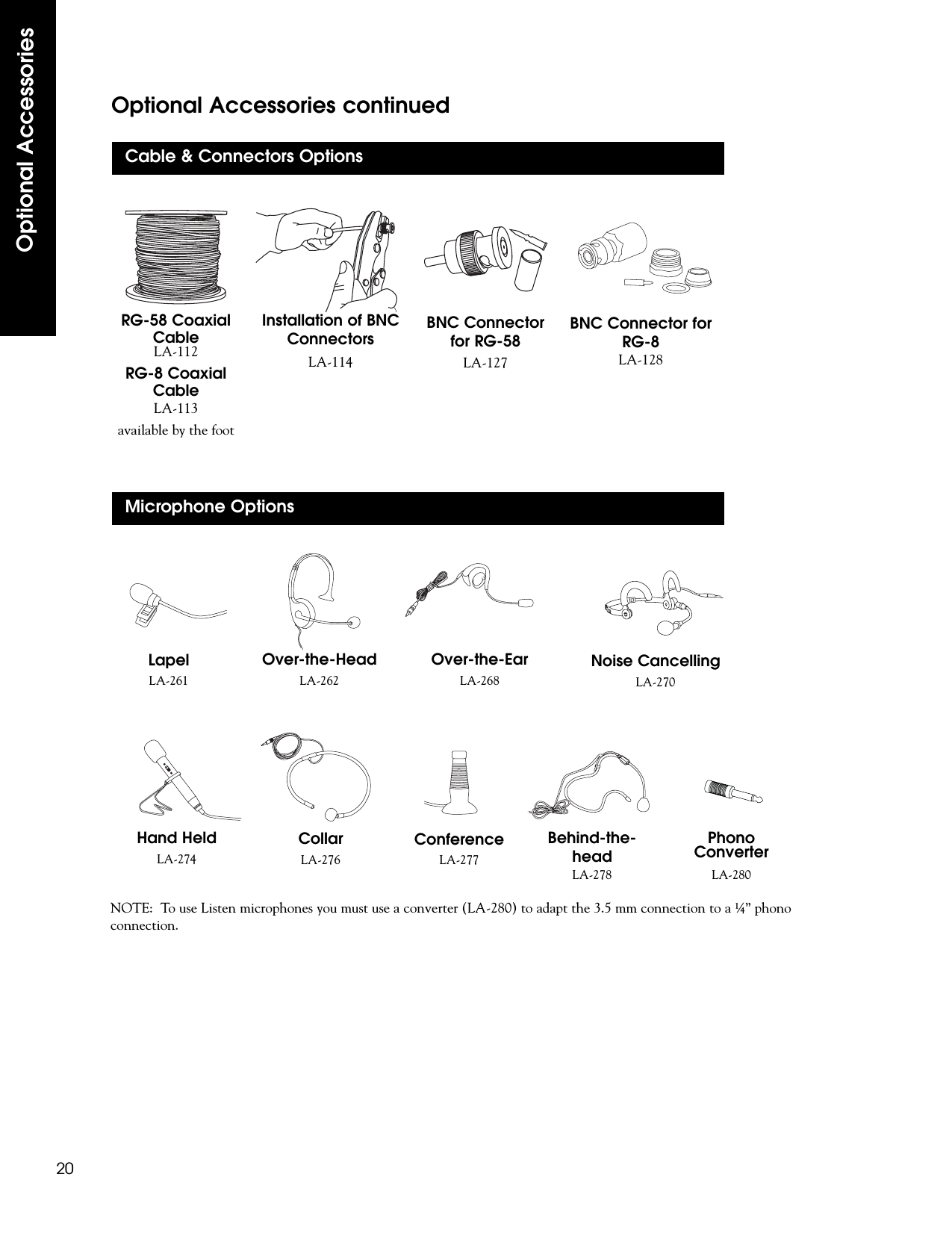 Optional Accessories20Optional Accessories continuedLA-268Over-the-EarLA-268LA-261LapelLA-261ConferenceLA-277Over-the-HeadLA-262CollarLA-276Noise CancellingLA-270Hand HeldLA-274NOTE:  To use Listen microphones you must use a converter (LA-280) to adapt the 3.5 mm connection to a ¼” phonoconnection.PhonoConverterLA-280BNC Connectorfor RG-58LA-127Installation of BNCConnectorsLA-114RG-58 CoaxialCableLA-112RG-8 CoaxialCableLA-113available by the footBNC Connector forRG-8LA-128Cable &amp; Connectors OptionsMicrophone OptionsBehind-the-headLA-278