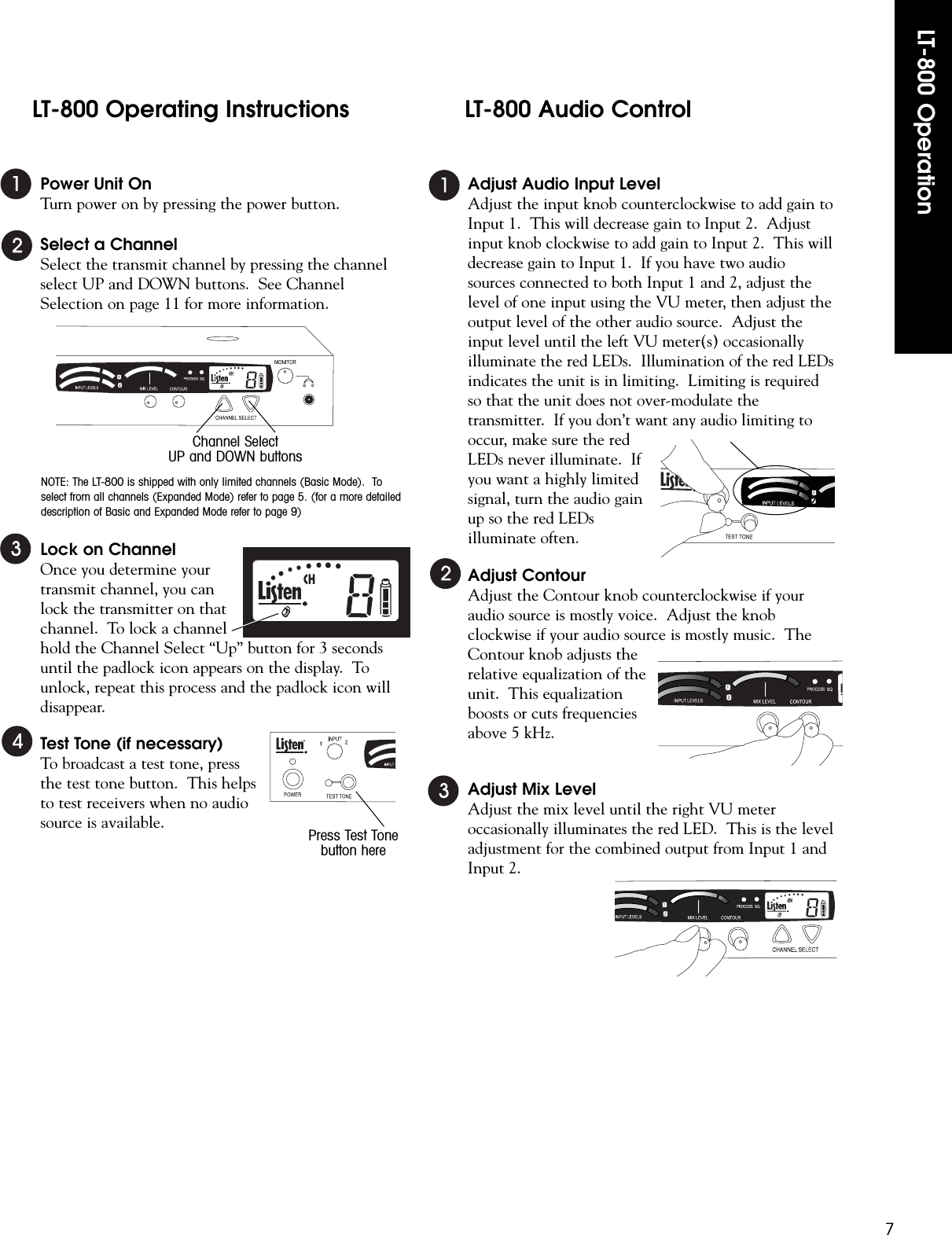 Power Unit OnTurn power on by pressing the power button.Select a ChannelSelect the transmit channel by pressing the channelselect UP and DOWN buttons.  See ChannelSelection on page 11 for more information.Lock on ChannelOnce you determine yourtransmit channel, you canlock the transmitter on thatchannel.  To lock a channelhold the Channel Select “Up” button for 3 secondsuntil the padlock icon appears on the display.  Tounlock, repeat this process and the padlock icon willdisappear.  Test Tone (if necessary)To broadcast a test tone, pressthe test tone button.  This helpsto test receivers when no audiosource is available.Adjust Audio Input LevelAdjust the input knob counterclockwise to add gain toInput 1.  This will decrease gain to Input 2.  Adjustinput knob clockwise to add gain to Input 2.  This willdecrease gain to Input 1.  If you have two audiosources connected to both Input 1 and 2, adjust thelevel of one input using the VU meter, then adjust theoutput level of the other audio source.  Adjust theinput level until the left VU meter(s) occasionallyilluminate the red LEDs.  Illumination of the red LEDsindicates the unit is in limiting.  Limiting is requiredso that the unit does not over-modulate thetransmitter.  If you don’t want any audio limiting tooccur, make sure the redLEDs never illuminate.  Ifyou want a highly limitedsignal, turn the audio gainup so the red LEDsilluminate often.Adjust ContourAdjust the Contour knob counterclockwise if youraudio source is mostly voice.  Adjust the knobclockwise if your audio source is mostly music.  TheContour knob adjusts therelative equalization of theunit.  This equalizationboosts or cuts frequenciesabove 5 kHz.Adjust Mix LevelAdjust the mix level until the right VU meteroccasionally illuminates the red LED.  This is the leveladjustment for the combined output from Input 1 andInput 2.LT-800 Operation7Channel SelectUP and DOWN buttonsLT-800 Operating InstructionsPress Test Tonebutton hereNOTE: The LT-800 is shipped with only limited channels (Basic Mode).  Toselect from all channels (Expanded Mode) refer to page 5. (for a more detaileddescription of Basic and Expanded Mode refer to page 9)LT-800 Audio Control