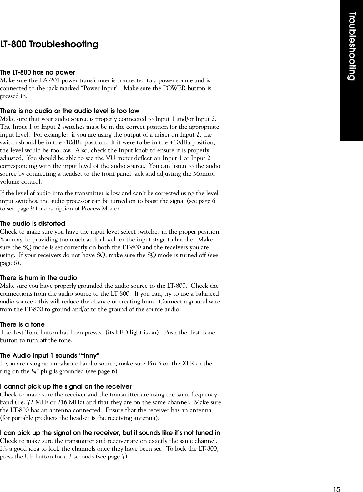 Troubleshooting15The LT-800 has no powerMake sure the LA-201 power transformer is connected to a power source and isconnected to the jack marked “Power Input”.  Make sure the POWER button ispressed in.There is no audio or the audio level is too lowMake sure that your audio source is properly connected to Input 1 and/or Input 2.The Input 1 or Input 2 switches must be in the correct position for the appropriateinput level.  For example:  if you are using the output of a mixer on Input 2, theswitch should be in the -10dBu position.  If it were to be in the +10dBu position,the level would be too low.  Also, check the Input knob to ensure it is properlyadjusted.  You should be able to see the VU meter deflect on Input 1 or Input 2corresponding with the input level of the audio source.  You can listen to the audiosource by connecting a headset to the front panel jack and adjusting the Monitorvolume control.If the level of audio into the transmitter is low and can’t be corrected using the levelinput switches, the audio processor can be turned on to boost the signal (see page 6to set, page 9 for description of Process Mode).The audio is distortedCheck to make sure you have the input level select switches in the proper position.You may be providing too much audio level for the input stage to handle.  Makesure the SQ mode is set correctly on both the LT-800 and the receivers you areusing.  If your receivers do not have SQ, make sure the SQ mode is turned off (seepage 6).There is hum in the audioMake sure you have properly grounded the audio source to the LT-800.  Check theconnections from the audio source to the LT-800.  If you can, try to use a balancedaudio source - this will reduce the chance of creating hum.  Connect a ground wirefrom the LT-800 to ground and/or to the ground of the source audio.There is a toneThe Test Tone button has been pressed (its LED light is on).  Push the Test Tonebutton to turn off the tone.The Audio Input 1 sounds “tinny”If you are using an unbalanced audio source, make sure Pin 3 on the XLR or thering on the ¼” plug is grounded (see page 6).I cannot pick up the signal on the receiverCheck to make sure the receiver and the transmitter are using the same frequencyband (i.e. 72 MHz or 216 MHz) and that they are on the same channel.  Make surethe LT-800 has an antenna connected.  Ensure that the receiver has an antenna(for portable products the headset is the receiving antenna).I can pick up the signal on the receiver, but it sounds like it’s not tuned inCheck to make sure the transmitter and receiver are on exactly the same channel.It’s a good idea to lock the channels once they have been set.  To lock the LT-800,press the UP button for a 3 seconds (see page 7).LT-800 Troubleshooting