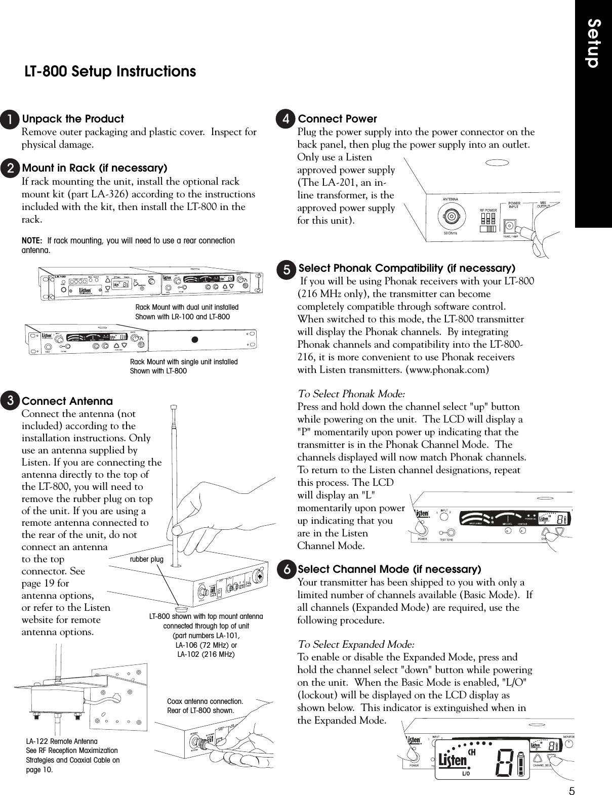 Unpack the ProductRemove outer packaging and plastic cover.  Inspect forphysical damage.Mount in Rack (if necessary)If rack mounting the unit, install the optional rackmount kit (part LA-326) according to the instructionsincluded with the kit, then install the LT-800 in therack.NOTE: If rack mounting, you will need to use a rear connectionantenna.Connect AntennaConnect the antenna (notincluded) according to theinstallation instructions. Onlyuse an antenna supplied byListen. If you are connecting theantenna directly to the top ofthe LT-800, you will need toremove the rubber plug on topof the unit. If you are using aremote antenna connected tothe rear of the unit, do notconnect an antennato the topconnector. Seepage 19 forantenna options,or refer to the Listenwebsite for remoteantenna options.Connect PowerPlug the power supply into the power connector on theback panel, then plug the power supply into an outlet.Only use a Listenapproved power supply(The LA-201, an in-line transformer, is theapproved power supplyfor this unit).Select Phonak Compatibility (if necessary)If you will be using Phonak receivers with your LT-800(216 MHz only), the transmitter can becomecompletely compatible through software control.When switched to this mode, the LT-800 transmitterwill display the Phonak channels.  By integratingPhonak channels and compatibility into the LT-800-216, it is more convenient to use Phonak receiverswith Listen transmitters. (www.phonak.com)To Select Phonak Mode:Press and hold down the channel select &quot;up&quot; buttonwhile powering on the unit.  The LCD will display a&quot;P&quot; momentarily upon power up indicating that thetransmitter is in the Phonak Channel Mode.  Thechannels displayed will now match Phonak channels.To return to the Listen channel designations, repeatthis process. The LCDwill display an &quot;L&quot;momentarily upon powerup indicating that youare in the ListenChannel Mode.Select Channel Mode (if necessary)Your transmitter has been shipped to you with only alimited number of channels available (Basic Mode).  Ifall channels (Expanded Mode) are required, use thefollowing procedure.To Select Expanded Mode:To enable or disable the Expanded Mode, press andhold the channel select &quot;down&quot; button while poweringon the unit.  When the Basic Mode is enabled, &quot;L/O&quot;(lockout) will be displayed on the LCD display asshown below.  This indicator is extinguished when inthe Expanded Mode.SetupLT-800 Setup Instructions5Rack Mount with dual unit installedShown with LR-100 and LT-800Rack Mount with single unit installedShown with LT-800rubber plugCoax antenna connection.Rear of LT-800 shown.LA-122 Remote AntennaSee RF Reception MaximizationStrategies and Coaxial Cable onpage 10.LT-800 shown with top mount antennaconnected through top of unit(part numbers LA-101,LA-106 (72 MHz) orLA-102 (216 MHz) 