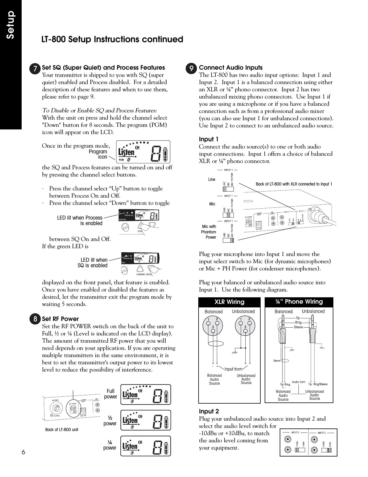 Set SQ (Super Quiet) and Process FeaturesYour transmitter is shipped to you with SQ (superquiet) enabled and Process disabled.  For a detaileddescription of these features and when to use them,please refer to page 9.To Disable or Enable SQ and Process Features:With the unit on press and hold the channel select&quot;Down&quot; button for 8 seconds. The program (PGM)icon will appear on the LCD.Once in the program mode,the SQ and Process features can be turned on and offby pressing the channel select buttons.· Press the channel select “Up” button to togglebetween Process On and Off.· Press the channel select “Down” button to togglebetween SQ On and Off.If the green LED isdisplayed on the front panel, that feature is enabled.Once you have enabled or disabled the features asdesired, let the transmitter exit the program mode bywaiting 5 seconds.Set RF PowerSet the RF POWER switch on the back of the unit toFull, ½ or ¼ (Level is indicated on the LCD display).The amount of transmitted RF power that you willneed depends on your application. If you are operatingmultiple transmitters in the same environment, it isbest to set the transmitter’s output power to its lowestlevel to reduce the possibility of interference.Connect Audio InputsThe LT-800 has two audio input options:  Input 1 andInput 2.  Input 1 is a balanced connection using eitheran XLR or ¼” phono connector.  Input 2 has twounbalanced mixing phono connectors.  Use Input 1 ifyou are using a microphone or if you have a balancedconnection such as from a professional audio mixer(you can also use Input 1 for unbalanced connections).Use Input 2 to connect to an unbalanced audio source.Input 1Connect the audio source(s) to one or both audioinput connections.  Input 1 offers a choice of balancedXLR or ¼” phono connector.Plug your microphone into Input 1 and move theinput select switch to Mic (for dynamic microphones)or Mic + PH Power (for condenser microphones).Plug your balanced or unbalanced audio source intoInput 1.  Use the following diagram. Input 2Plug your unbalanced audio source into Input 2 andselect the audio level switch for-10dBu or +10dBu, to matchthe audio level coming fromyour equipment.LT-800 Setup Instructions continuedSetup 6-   +XLR Wiring ¼” Phone Wiring Fullpower½power¼powerBack of LT-800 unitBack of LT-800 with XLR connected to Input 1LineMicMic withPhantomPowerLED lit when Processis enabledLED lit whenSQ is enabledProgramicon