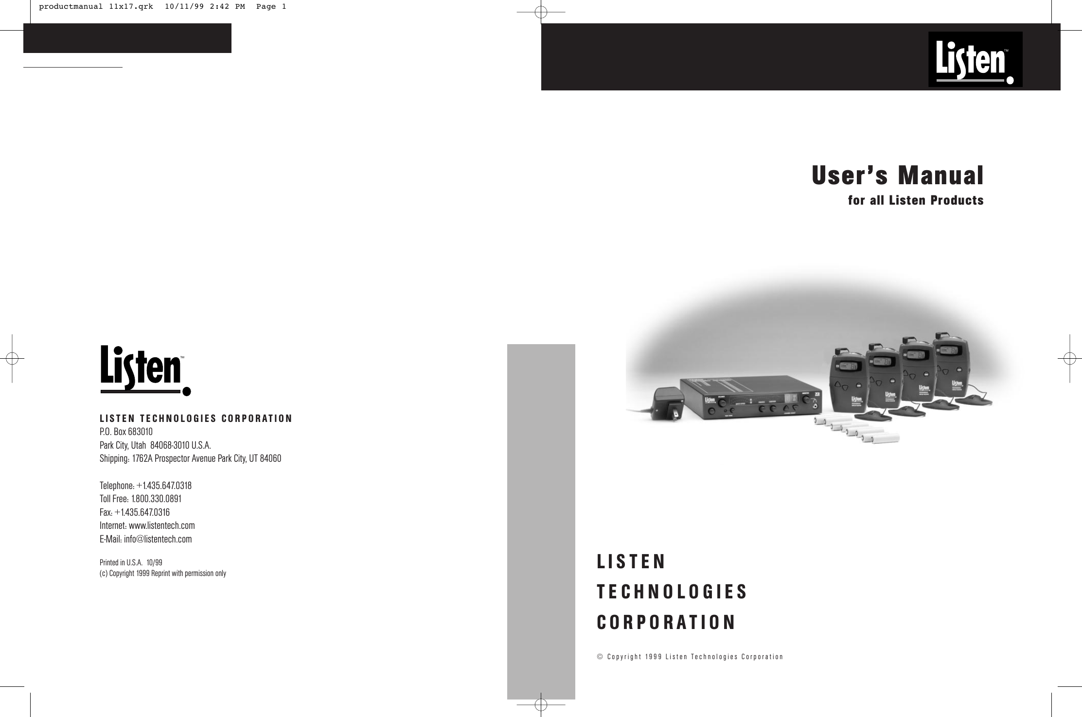 TMUser’s Manualfor all Listen ProductsLISTENTECHNOLOGIESCORPORATION© Copyright 1999 Listen Technologies CorporationTMLISTEN TECHNOLOGIES CORPORATIONP.O. Box 683010 Park City, Utah  84068-3010 U.S.A.Shipping: 1762A Prospector Avenue Park City, UT 84060Telephone: +1.435.647.0318Toll Free: 1.800.330.0891Fax: +1.435.647.0316Internet: www.listentech.comE-Mail: info@listentech.comPrinted in U.S.A.  10/99(c) Copyright 1999 Reprint with permission only productmanual 11x17.qrk  10/11/99 2:42 PM  Page 1