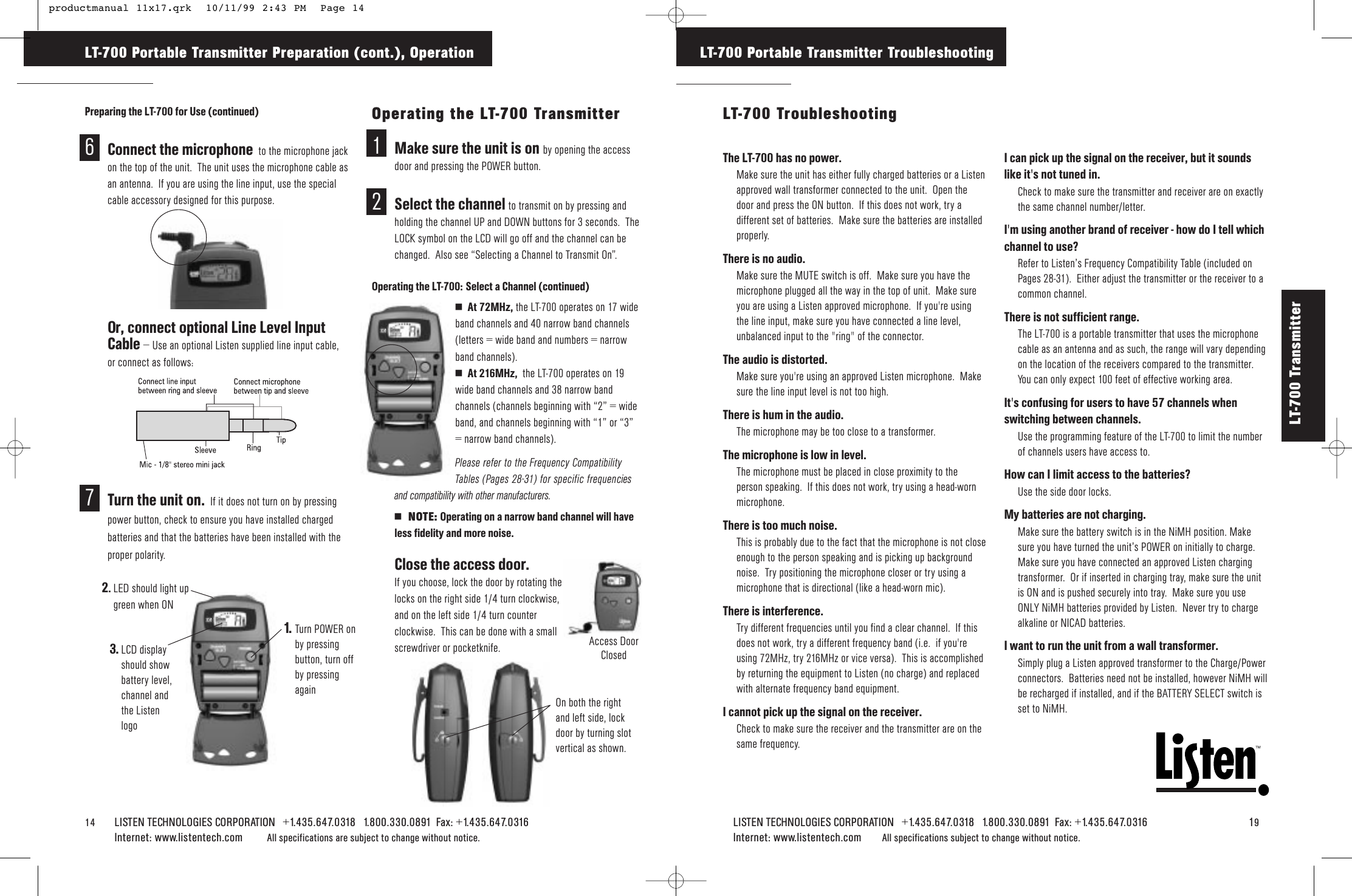 14 LISTEN TECHNOLOGIES CORPORATION   +1.435.647.0318   1.800.330.0891  Fax: +1.435.647.0316  Internet: www.listentech.com All specifications are subject to change without notice. LT-700 Portable Transmitter Preparation (cont.), OperationPreparing the LT-700 for Use (continued)6Connect the microphone to the microphone jackon the top of the unit.  The unit uses the microphone cable asan antenna.  If you are using the line input, use the specialcable accessory designed for this purpose.Or, connect optional Line Level InputCable – Use an optional Listen supplied line input cable,or connect as follows:7Turn the unit on. If it does not turn on by pressingpower button, check to ensure you have installed chargedbatteries and that the batteries have been installed with theproper polarity.Operating the LT-700 Transmitter1Make sure the unit is on by opening the accessdoor and pressing the POWER button.2Select the channel to transmit on by pressing andholding the channel UP and DOWN buttons for 3 seconds.  TheLOCK symbol on the LCD will go off and the channel can bechanged.  Also see “Selecting a Channel to Transmit On”.Operating the LT-700: Select a Channel (continued)4At 72MHz, the LT-700 operates on 17 wideband channels and 40 narrow band channels(letters = wide band and numbers = narrowband channels). 4At 216MHz,  the LT-700 operates on 19wide band channels and 38 narrow bandchannels (channels beginning with “2” = wideband, and channels beginning with “1” or “3”= narrow band channels).Please refer to the Frequency CompatibilityTables (Pages 28-31) for specific frequenciesand compatibility with other manufacturers. 4  NOTE: Operating on a narrow band channel will haveless fidelity and more noise.3Close the access door. If you choose, lock the door by rotating thelocks on the right side 1/4 turn clockwise,and on the left side 1/4 turn counterclockwise.  This can be done with a smallscrewdriver or pocketknife.1.   Turn POWER onby pressingbutton, turn offby pressingagain2.LED should light upgreen when ON3. LCD displayshould showbattery level,channel andthe ListenlogoAccess DoorClosedOn both the rightand left side, lockdoor by turning slotvertical as shown.TMLISTEN TECHNOLOGIES CORPORATION   +1.435.647.0318   1.800.330.0891  Fax: +1.435.647.0316   19Internet: www.listentech.com All specifications subject to change without notice.The LT-700 has no power. Make sure the unit has either fully charged batteries or a Listenapproved wall transformer connected to the unit.  Open thedoor and press the ON button.  If this does not work, try adifferent set of batteries.  Make sure the batteries are installedproperly.There is no audio.Make sure the MUTE switch is off.  Make sure you have themicrophone plugged all the way in the top of unit.  Make sureyou are using a Listen approved microphone.  If you&apos;re usingthe line input, make sure you have connected a line level,unbalanced input to the &quot;ring&quot; of the connector.The audio is distorted.  Make sure you&apos;re using an approved Listen microphone.  Makesure the line input level is not too high.  There is hum in the audio. The microphone may be too close to a transformer.The microphone is low in level.The microphone must be placed in close proximity to theperson speaking.  If this does not work, try using a head-wornmicrophone.There is too much noise.This is probably due to the fact that the microphone is not closeenough to the person speaking and is picking up backgroundnoise.  Try positioning the microphone closer or try using amicrophone that is directional (like a head-worn mic).There is interference. Try different frequencies until you find a clear channel.  If thisdoes not work, try a different frequency band (i.e.  if you&apos;reusing 72MHz, try 216MHz or vice versa).  This is accomplishedby returning the equipment to Listen (no charge) and replacedwith alternate frequency band equipment.I cannot pick up the signal on the receiver.Check to make sure the receiver and the transmitter are on thesame frequency.I can pick up the signal on the receiver, but it soundslike it&apos;s not tuned in.  Check to make sure the transmitter and receiver are on exactlythe same channel number/letter.I&apos;m using another brand of receiver - how do I tell whichchannel to use?  Refer to Listen’s Frequency Compatibility Table (included onPages 28-31).  Either adjust the transmitter or the receiver to acommon channel.There is not sufficient range.  The LT-700 is a portable transmitter that uses the microphonecable as an antenna and as such, the range will vary dependingon the location of the receivers compared to the transmitter.You can only expect 100 feet of effective working area.It&apos;s confusing for users to have 57 channels whenswitching between channels.  Use the programming feature of the LT-700 to limit the numberof channels users have access to.How can I limit access to the batteries?  Use the side door locks.My batteries are not charging.Make sure the battery switch is in the NiMH position. Makesure you have turned the unit’s POWER on initially to charge.Make sure you have connected an approved Listen chargingtransformer.  Or if inserted in charging tray, make sure the unitis ON and is pushed securely into tray.  Make sure you useONLY NiMH batteries provided by Listen.  Never try to chargealkaline or NICAD batteries.  I want to run the unit from a wall transformer.Simply plug a Listen approved transformer to the Charge/Powerconnectors.  Batteries need not be installed, however NiMH willbe recharged if installed, and if the BATTERY SELECT switch isset to NiMH.LT-700 Portable Transmitter TroubleshootingLT-700 TroubleshootingLT-700 Transmitter  productmanual 11x17.qrk  10/11/99 2:43 PM  Page 14
