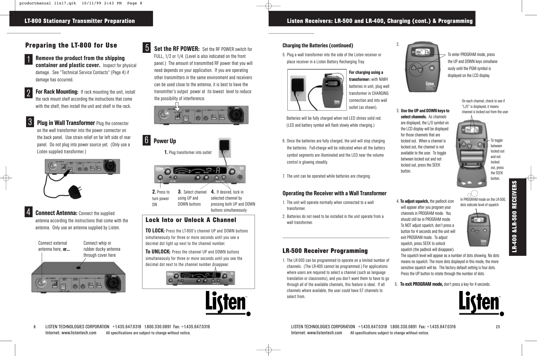 8LISTEN TECHNOLOGIES CORPORATION   +1.435.647.0318   1.800.330.0891  Fax: +1.435.647.0316  Internet: www.listentech.com All specifications are subject to change without notice. LT-800 Stationary Transmitter PreparationTMTMLISTEN TECHNOLOGIES CORPORATION   +1.435.647.0318   1.800.330.0891  Fax: +1.435.647.0316   25Internet: www.listentech.com All specifications subject to change without notice.Charging the Batteries (continued)5. Plug a wall transformer into the side of the Listen receiver orplace receiver in a Listen Battery Recharging Tray.6. Once the batteries are fully charged, the unit will stop chargingthe batteries.  Full-charge will be indicated when all the batterysymbol segments are illuminated and the LED near the volumecontrol is glowing steadily.7. The unit can be operated while batteries are charging.Operating the Receiver with a Wall Transformer1. The unit will operate normally when connected to a walltransformer.2. Batteries do not need to be installed in the unit operate from awall transformer.LR-500 Receiver Programming1. The LR-500 can be programmed to operate on a limited number ofchannels.  (The LR-400 cannot be programmed.) For applicationswhere users are required to select a channel (such as languagetranslation or classrooms), and you don’t want them to have to gothrough all of the available channels, this feature is ideal.  If allchannels where available, the user could have 57 channels toselect from.2.3. Use the UP and DOWN keys to select channels. As channelsare displayed, the L/O symbol onthe LCD display will be displayedfor those channels that arelocked out.  When a channel islocked out, the channel is notavailable to the user.  To togglebetween locked out and notlocked out, press the SEEKbutton.4. To adjust squelch, the padlock iconwill appear after you program yourchannels in PROGRAM mode.  Youshould still be in PROGRAM mode.To NOT adjust squelch, don’t press abutton for 4 seconds and the unit willexit PROGRAM mode.  To adjustsquelch, press SEEK to unlocksquelch (the padlock will disappear).The squelch level will appear as a number of dots showing. No dotsmeans no squelch. The more dots displayed in this mode, the moresensitive squelch will be.  The factory default setting is four dots.Press the UP button to rotate through the number of dots. Listen Receivers: LR-500 and LR-400, Charging (cont.) &amp; ProgrammingTo enter PROGRAM mode, pressthe UP and DOWN keys simultane-ously until the PGM symbol isdisplayed on the LCD display.To togglebetweenlocked outand notlockedout, pressthe SEEKbutton. On each channel, check to see if“L/O” is displayed; it meanschannel is locked out from the user5. To exit PROGRAM mode, don’t press a key for 4 seconds. 4Connect Antenna: Connect the suppliedantenna according the instructions that come with theantenna.  Only use an antenna supplied by Listen.  Connect externalantenna here, or...Connect whip orrubber ducky antennathrough cover herePreparing the LT-800 for Use1Remove the product from the shippingcontainer and plastic cover.  Inspect for physicaldamage.  See &quot;Technical Service Contacts&quot; (Page 4) ifdamage has occurred.2For Rack Mounting:  If rack mounting the unit, installthe rack mount shelf according the instructions that comewith the shelf, then install the unit and shelf in the rack.3Plug in Wall Transformer Plug the connectoron the wall transformer into the power connector onthe back panel.  Use strain relief on far left side of rearpanel.  Do not plug into power source yet.  (Only use aListen supplied transformer.)5Set the RF POWER:  Set the RF POWER switch forFULL, 1/2 or 1/4. (Level is also indicated on the frontpanel.)  The amount of transmitted RF power that you willneed depends on your application.  If you are operatingother transmitters in the same environment and receiverscan be used close to the antenna, it is best to have thetransmitter’s output  power at  its lowest  level to reducethe possibility of interference.2.Press toturn powerON 3.  Select channelusing UP andDOWN buttons6Power Up1.Plug transformer into outlet4.  If desired, lock inselected channel bypressing both UP and DOWNbuttons simultaneouslyLock Into or Unlock A ChannelTO LOCK: Press the LT-800’s channel UP and DOWN buttonssimultaneously for three or more seconds until you see adecimal dot light up next to the channel number.  To UNLOCK: Press the channel UP and DOWN buttonssimultaneously for three or more seconds until you see thedecimal dot next to the channel number disappear.LR-400 &amp;LR-500 RECEIVERSBatteries will be fully charged when red LED shines solid red.(LED and battery symbol will flash slowly while charging.)For charging using atransformer: with NiMHbatteries in unit, plug walltransformer in CHARGINGconnection and into walloutlet (as shown). In PROGRAM mode on the LR-500,dots indicate level of squelch productmanual 11x17.qrk  10/11/99 2:43 PM  Page 8