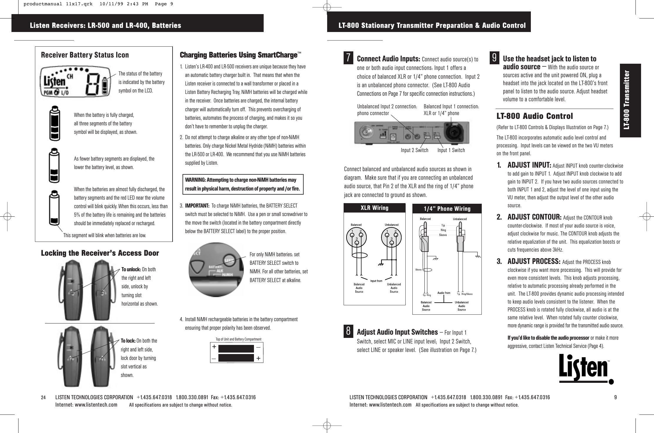 LISTEN TECHNOLOGIES CORPORATION   +1.435.647.0318   1.800.330.0891  Fax: +1.435.647.0316   9Internet: www.listentech.com All specifications are subject to change without notice. TMLT-800 Stationary Transmitter Preparation &amp; Audio ControlLT-800 Audio Control  (Refer to LT-800 Controls &amp; Displays Illustration on Page 7.)The LT-800 incorporates automatic audio level control andprocessing.  Input levels can be viewed on the two VU meters on the front panel.1. ADJUST INPUT: Adjust INPUT knob counter-clockwiseto add gain to INPUT 1.  Adjust INPUT knob clockwise to addgain to INPUT 2.  If you have two audio sources connected toboth INPUT 1 and 2, adjust the level of one input using theVU meter, then adjust the output level of the other audiosource.2. ADJUST CONTOUR: Adjust the CONTOUR knobcounter-clockwise.  If most of your audio source is voice,adjust clockwise for music. The CONTOUR knob adjusts therelative equalization of the unit.  This equalization boosts orcuts frequencies above 3kHz.  3. ADJUST PROCESS: Adjust the PROCESS knobclockwise if you want more processing.  This will provide foreven more consistent levels.  This knob adjusts processing,relative to automatic processing already performed in theunit.  The LT-800 provides dynamic audio processing intendedto keep audio levels consistent to the listener.  When thePROCESS knob is rotated fully clockwise, all audio is at thesame relative level.  When rotated fully counter clockwise,more dynamic range is provided for the transmitted audio source.If you’d like to disable the audio processor or make it moreaggressive, contact Listen Technical Service (Page 4).24    LISTEN TECHNOLOGIES CORPORATION   +1.435.647.0318   1.800.330.0891  Fax: +1.435.647.0316  Internet: www.listentech.com All specifications are subject to change without notice. __++Top of Unit and Battery CompartmentReceiver Battery Status IconLocking the Receiver’s Access DoorCharging Batteries Using SmartCharge™1. Listen’s LR-400 and LR-500 receivers are unique because they havean automatic battery charger built in.  That means that when theListen receiver is connected to a wall transformer or placed in aListen Battery Recharging Tray, NiMH batteries will be charged whilein the receiver.  Once batteries are charged, the internal batterycharger will automatically turn off.  This prevents overcharging ofbatteries, automates the process of charging, and makes it so youdon’t have to remember to unplug the charger.2. Do not attempt to charge alkaline or any other type of non-NiMHbatteries. Only charge Nickel Metal Hydride (NiMH) batteries withinthe LR-500 or LR-400.  We recommend that you use NiMH batteriessupplied by Listen.WARNING: Attempting to charge non-NiMH batteries may result in physical harm, destruction of property and /or fire.3. IMPORTANT: To charge NiMH batteries, the BATTERY SELECTswitch must be selected to NiMH.  Use a pen or small screwdriver tothe move the switch (located in the battery compartment directlybelow the BATTERY SELECT label) to the proper position.4. Install NiMH rechargeable batteries in the battery compartmentensuring that proper polarity has been observed.Listen Receivers: LR-500 and LR-400, BatteriesWhen the battery is fully charged, all three segments of the battery symbol will be displayed, as shown.As fewer battery segments are displayed, thelower the battery level, as shown.When the batteries are almost fully discharged, thebattery segments and the red LED near the volumecontrol will blink quickly. When this occurs, less than5% of the battery life is remaining and the batteriesshould be immediately replaced or recharged.To unlock: On boththe right and leftside, unlock byturning slothorizontal as shown.To lock: On both theright and left side,lock door by turningslot vertical asshown.For only NiMH batteries: setBATTERY SELECT switch toNiMH. For all other batteries, setBATTERY SELECT at alkaline.LT-800 Transmitter 9Use the headset jack to listen toaudio source – With the audio source orsources active and the unit powered ON, plug aheadset into the jack located on the LT-800’s frontpanel to listen to the audio source. Adjust headsetvolume to a comfortable level.  7Connect Audio Inputs: Connect audio source(s) toone or both audio input connections: Input 1 offers achoice of balanced XLR or 1/4” phone connection.  Input 2is an unbalanced phono connector.  (See LT-800 AudioConnections on Page 7 for specific connection instructions.)Balanced Input 1 connection:XLR or 1/4” phoneUnbalanced Input 2 connection:phono connectorInput 2 Switch Input 1 Switch8Adjust Audio Input Switches – For Input 1Switch, select MIC or LINE input level;  Input 2 Switch,select LINE or speaker level.  (See illustration on Page 7.)Connect balanced and unbalanced audio sources as shown indiagram.  Make sure that if you are connecting an unbalancedaudio source, that Pin 2 of the XLR and the ring of 1/4” phonejack are connected to ground as shown.XLR Wiring 1/4” Phone WiringThe status of the batteryis indicated by the batterysymbol on the LCD.    This segment will blink when batteries are low. productmanual 11x17.qrk  10/11/99 2:43 PM  Page 9