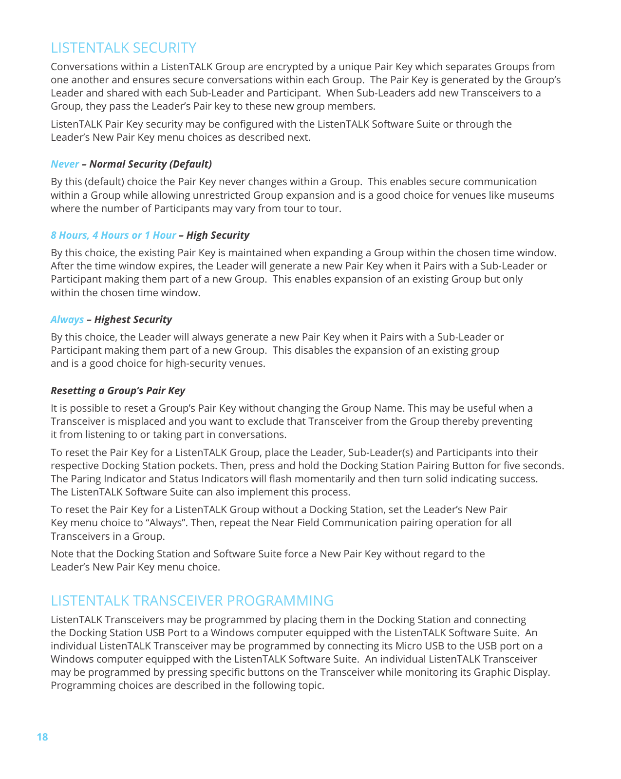 18LISTENTALK SECURITYConversations within a ListenTALK Group are encrypted by a unique Pair Key which separates Groups from one another and ensures secure conversations within each Group. The Pair Key is generated by the Group’s Leader and shared with each Sub-Leader and Participant. When Sub-Leaders add new Transceivers to a Group, they pass the Leader’s Pair key to these new group members.ListenTALK Pair Key security may be congured with the ListenTALK Software Suite or through the Leader’s New Pair Key menu choices as described next.Never – Normal Security (Default)By this (default) choice the Pair Key never changes within a Group. This enables secure communication within a Group while allowing unrestricted Group expansion and is a good choice for venues like museums where the number of Participants may vary from tour to tour. 8 Hours, 4 Hours or 1 Hour – High SecurityBy this choice, the existing Pair Key is maintained when expanding a Group within the chosen time window. After the time window expires, the Leader will generate a new Pair Key when it Pairs with a Sub-Leader or Participant making them part of a new Group. This enables expansion of an existing Group but only within the chosen time window.Always – Highest SecurityBy this choice, the Leader will always generate a new Pair Key when it Pairs with a Sub-Leader or Participant making them part of a new Group. This disables the expansion of an existing group and is a good choice for high-security venues. Resetting a Group’s Pair KeyIt is possible to reset a Group’s Pair Key without changing the Group Name. This may be useful when a Transceiver is misplaced and you want to exclude that Transceiver from the Group thereby preventing it from listening to or taking part in conversations.To reset the Pair Key for a ListenTALK Group, place the Leader, Sub-Leader(s) and Participants into their respective Docking Station pockets. Then, press and hold the Docking Station Pairing Button for ve seconds. The Paring Indicator and Status Indicators will ash momentarily and then turn solid indicating success. The ListenTALK Software Suite can also implement this process. To reset the Pair Key for a ListenTALK Group without a Docking Station, set the Leader’s New Pair Key menu choice to “Always”. Then, repeat the Near Field Communication pairing operation for all Transceivers in a Group. Note that the Docking Station and Software Suite force a New Pair Key without regard to the Leader’s New Pair Key menu choice.LISTENTALK TRANSCEIVER PROGRAMMINGListenTALK Transceivers may be programmed by placing them in the Docking Station and connecting the Docking Station USB Port to a Windows computer equipped with the ListenTALK Software Suite. An individual ListenTALK Transceiver may be programmed by connecting its Micro USB to the USB port on a Windows computer equipped with the ListenTALK Software Suite. An individual ListenTALK Transceiver may be programmed by pressing specic buttons on the Transceiver while monitoring its Graphic Display. Programming choices are described in the following topic.